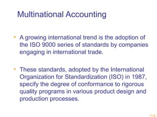 11-6 
Multinational Accounting 
• A growing international trend is the adoption of 
the ISO 9000 series of standards by companies 
engaging in international trade. 
• These standards, adopted by the International 
Organization for Standardization (ISO) in 1987, 
specify the degree of conformance to rigorous 
quality programs in various product design and 
production processes. 
 
