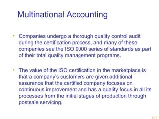 11-7 
Multinational Accounting 
• Companies undergo a thorough quality control audit 
during the certification process, and many of these 
companies see the ISO 9000 series of standards as part 
of their total quality management programs. 
• The value of the ISO certification in the marketplace is 
that a company’s customers are given additional 
assurance that the certified company focuses on 
continuous improvement and has a quality focus in all its 
processes from the initial stages of production through 
postsale servicing. 
 