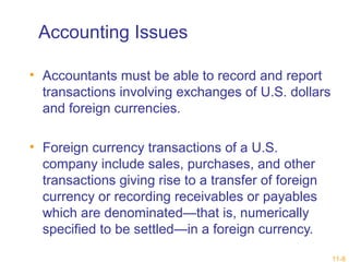 11-8 
Accounting Issues 
• Accountants must be able to record and report 
transactions involving exchanges of U.S. dollars 
and foreign currencies. 
• Foreign currency transactions of a U.S. 
company include sales, purchases, and other 
transactions giving rise to a transfer of foreign 
currency or recording receivables or payables 
which are denominated—that is, numerically 
specified to be settled—in a foreign currency. 
 