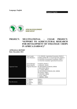 Language: English 
Original: English 
PROJECT: MULTINATIONAL – CGIAR PROJECT: 
“SUPPORT TO AGRICULTURAL RESEARCH 
FOR DEVELOPMENT OF STRATEGIC CROPS 
IN AFRICA (SARD-SC)” 
APPRAISAL REPORT 
Date: December 2011 
Appraisal Team 
Team Leader: J. N. CHIANU, Agricultural Economist, OSAN.2 
Team Members: B. BOULANOUAR, Livestock Specialist, OSAN.2 
B. NGENGE, Procurement Coordinator, ORPF.1 
A. FALUSI, Consultant Agricultural Economist 
Sector Manager: D. KEITA, OSAN.2 
Sector Director: A. BEILEH , OSAN 
Regional Directors: M. MATONDO-FUNDANI, ORNB 
J. KOLSTER, ORNA 
K. J. LITSE, ORWA 
M. MATONDO-FUNDANI, OIC, ORWB 
M. KANGA, ORCE 
C. OJUKWU, ORSB 
E. FAAL, ORSA 
F. EBRIMA, ORSE 
Peer Reviewers 
A. Ibrahim, OSAN.1 
B. Kanu, OSAN.0 
E. Legesse, ORPF.2 
M. Kane, OSAN.2 
 