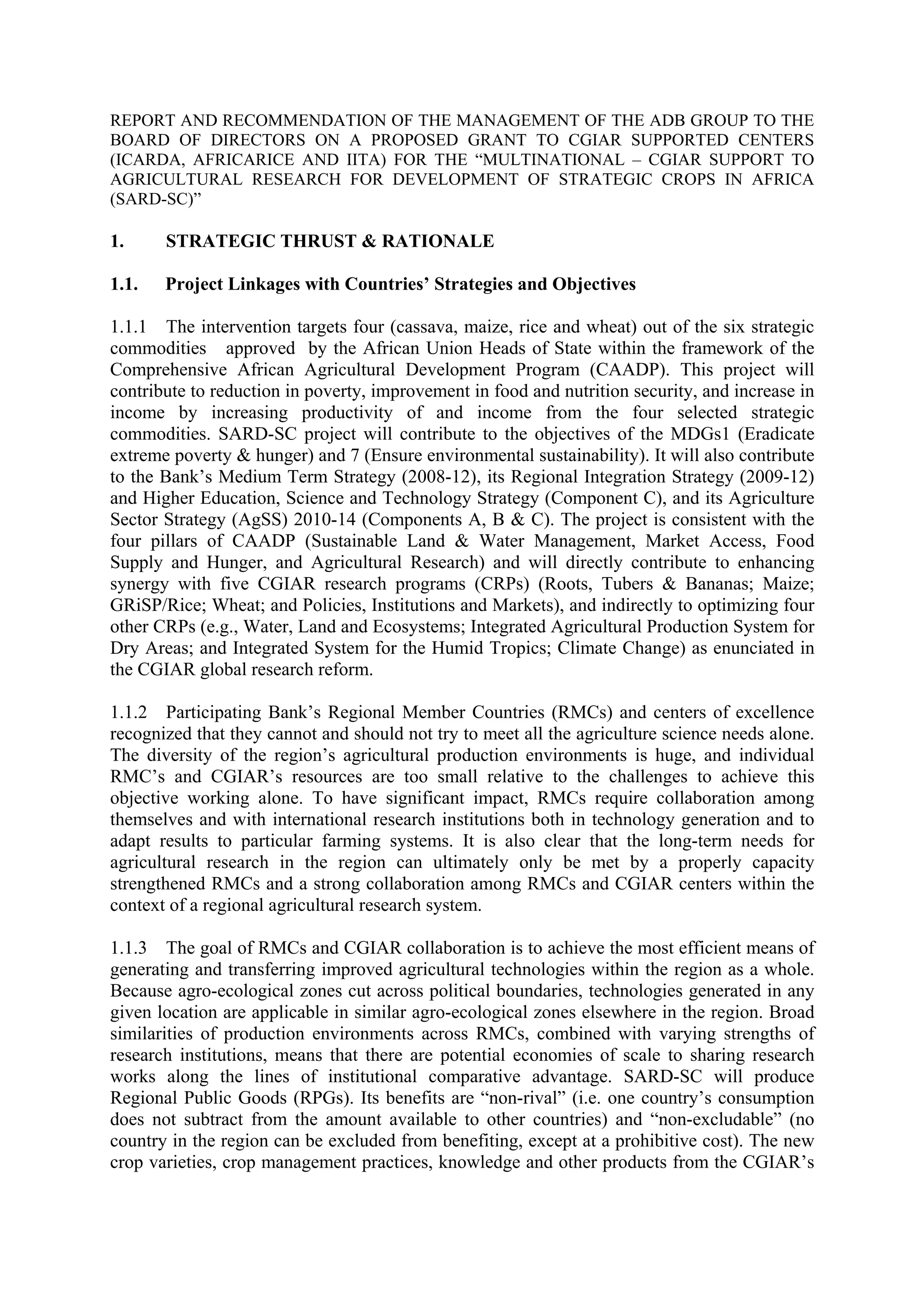 REPORT AND RECOMMENDATION OF THE MANAGEMENT OF THE ADB GROUP TO THE 
BOARD OF DIRECTORS ON A PROPOSED GRANT TO CGIAR SUPPORTED CENTERS 
(ICARDA, AFRICARICE AND IITA) FOR THE “MULTINATIONAL – CGIAR SUPPORT TO 
AGRICULTURAL RESEARCH FOR DEVELOPMENT OF STRATEGIC CROPS IN AFRICA 
(SARD-SC)” 
1. STRATEGIC THRUST & RATIONALE 
1.1. Project Linkages with Countries’ Strategies and Objectives 
1.1.1 The intervention targets four (cassava, maize, rice and wheat) out of the six strategic 
commodities approved by the African Union Heads of State within the framework of the 
Comprehensive African Agricultural Development Program (CAADP). This project will 
contribute to reduction in poverty, improvement in food and nutrition security, and increase in 
income by increasing productivity of and income from the four selected strategic 
commodities. SARD-SC project will contribute to the objectives of the MDGs1 (Eradicate 
extreme poverty & hunger) and 7 (Ensure environmental sustainability). It will also contribute 
to the Bank’s Medium Term Strategy (2008-12), its Regional Integration Strategy (2009-12) 
and Higher Education, Science and Technology Strategy (Component C), and its Agriculture 
Sector Strategy (AgSS) 2010-14 (Components A, B & C). The project is consistent with the 
four pillars of CAADP (Sustainable Land & Water Management, Market Access, Food 
Supply and Hunger, and Agricultural Research) and will directly contribute to enhancing 
synergy with five CGIAR research programs (CRPs) (Roots, Tubers & Bananas; Maize; 
GRiSP/Rice; Wheat; and Policies, Institutions and Markets), and indirectly to optimizing four 
other CRPs (e.g., Water, Land and Ecosystems; Integrated Agricultural Production System for 
Dry Areas; and Integrated System for the Humid Tropics; Climate Change) as enunciated in 
the CGIAR global research reform. 
1.1.2 Participating Bank’s Regional Member Countries (RMCs) and centers of excellence 
recognized that they cannot and should not try to meet all the agriculture science needs alone. 
The diversity of the region’s agricultural production environments is huge, and individual 
RMC’s and CGIAR’s resources are too small relative to the challenges to achieve this 
objective working alone. To have significant impact, RMCs require collaboration among 
themselves and with international research institutions both in technology generation and to 
adapt results to particular farming systems. It is also clear that the long-term needs for 
agricultural research in the region can ultimately only be met by a properly capacity 
strengthened RMCs and a strong collaboration among RMCs and CGIAR centers within the 
context of a regional agricultural research system. 
1.1.3 The goal of RMCs and CGIAR collaboration is to achieve the most efficient means of 
generating and transferring improved agricultural technologies within the region as a whole. 
Because agro-ecological zones cut across political boundaries, technologies generated in any 
given location are applicable in similar agro-ecological zones elsewhere in the region. Broad 
similarities of production environments across RMCs, combined with varying strengths of 
research institutions, means that there are potential economies of scale to sharing research 
works along the lines of institutional comparative advantage. SARD-SC will produce 
Regional Public Goods (RPGs). Its benefits are “non-rival” (i.e. one country’s consumption 
does not subtract from the amount available to other countries) and “non-excludable” (no 
country in the region can be excluded from benefiting, except at a prohibitive cost). The new 
crop varieties, crop management practices, knowledge and other products from the CGIAR’s 
 