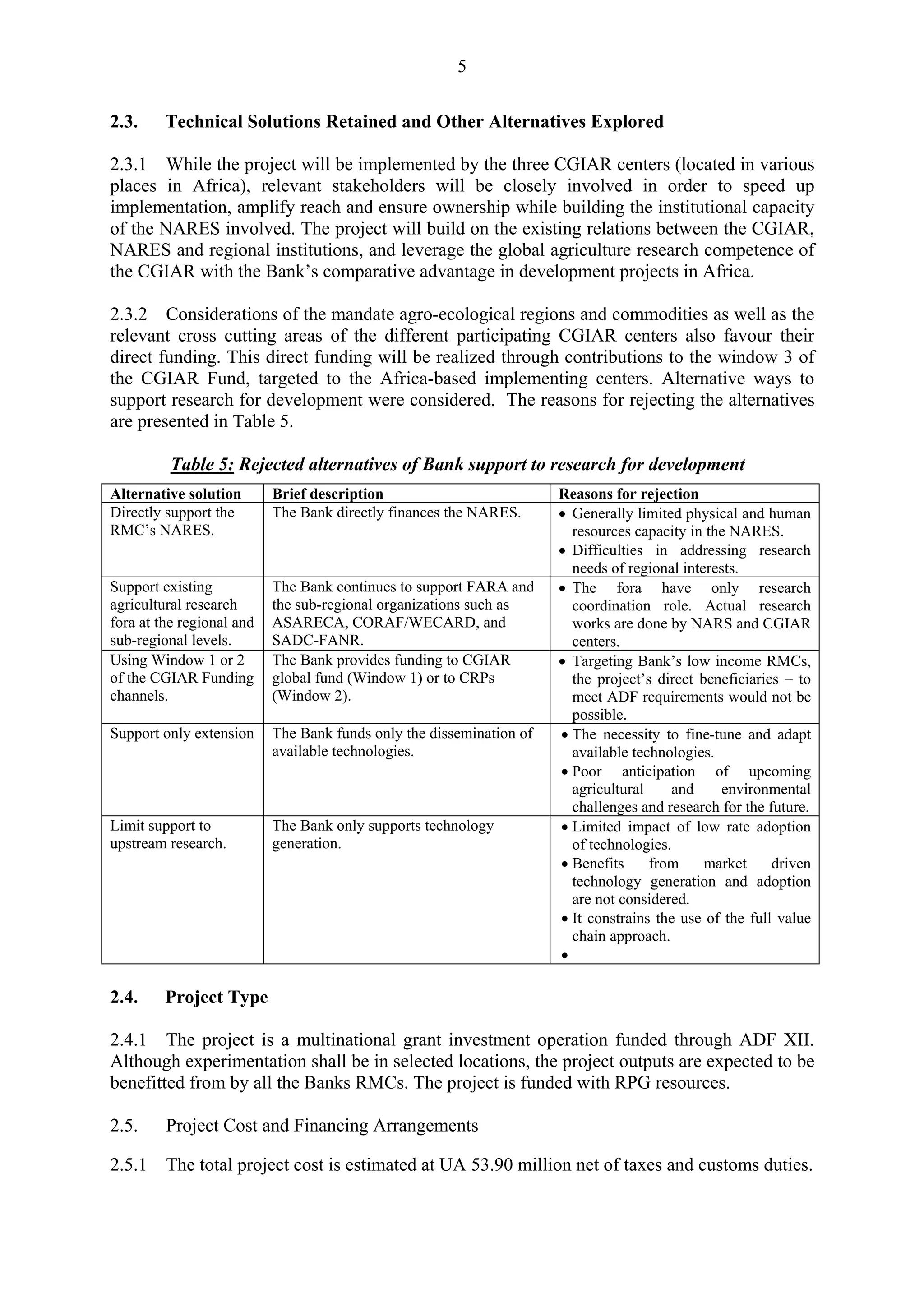 5 
2.3. Technical Solutions Retained and Other Alternatives Explored 
2.3.1 While the project will be implemented by the three CGIAR centers (located in various 
places in Africa), relevant stakeholders will be closely involved in order to speed up 
implementation, amplify reach and ensure ownership while building the institutional capacity 
of the NARES involved. The project will build on the existing relations between the CGIAR, 
NARES and regional institutions, and leverage the global agriculture research competence of 
the CGIAR with the Bank’s comparative advantage in development projects in Africa. 
2.3.2 Considerations of the mandate agro-ecological regions and commodities as well as the 
relevant cross cutting areas of the different participating CGIAR centers also favour their 
direct funding. This direct funding will be realized through contributions to the window 3 of 
the CGIAR Fund, targeted to the Africa-based implementing centers. Alternative ways to 
support research for development were considered. The reasons for rejecting the alternatives 
are presented in Table 5. 
Table 5: Rejected alternatives of Bank support to research for development 
Alternative solution Brief description Reasons for rejection 
Directly support the 
RMC’s NARES. 
The Bank directly finances the NARES. • Generally limited physical and human 
resources capacity in the NARES. 
• Difficulties in addressing research 
needs of regional interests. 
Support existing 
agricultural research 
fora at the regional and 
sub-regional levels. 
The Bank continues to support FARA and 
the sub-regional organizations such as 
ASARECA, CORAF/WECARD, and 
SADC-FANR. 
• The fora have only research 
coordination role. Actual research 
works are done by NARS and CGIAR 
centers. 
Using Window 1 or 2 
of the CGIAR Funding 
channels. 
The Bank provides funding to CGIAR 
global fund (Window 1) or to CRPs 
(Window 2). 
• Targeting Bank’s low income RMCs, 
the project’s direct beneficiaries – to 
meet ADF requirements would not be 
possible. 
Support only extension The Bank funds only the dissemination of 
available technologies. 
• The necessity to fine-tune and adapt 
available technologies. 
• Poor anticipation of upcoming 
agricultural and environmental 
challenges and research for the future. 
Limit support to 
upstream research. 
The Bank only supports technology 
generation. 
• Limited impact of low rate adoption 
of technologies. 
• Benefits from market driven 
technology generation and adoption 
are not considered. 
• It constrains the use of the full value 
chain approach. 
• 
2.4. Project Type 
2.4.1 The project is a multinational grant investment operation funded through ADF XII. 
Although experimentation shall be in selected locations, the project outputs are expected to be 
benefitted from by all the Banks RMCs. The project is funded with RPG resources. 
2.5. Project Cost and Financing Arrangements 
2.5.1 The total project cost is estimated at UA 53.90 million net of taxes and customs duties. 
 