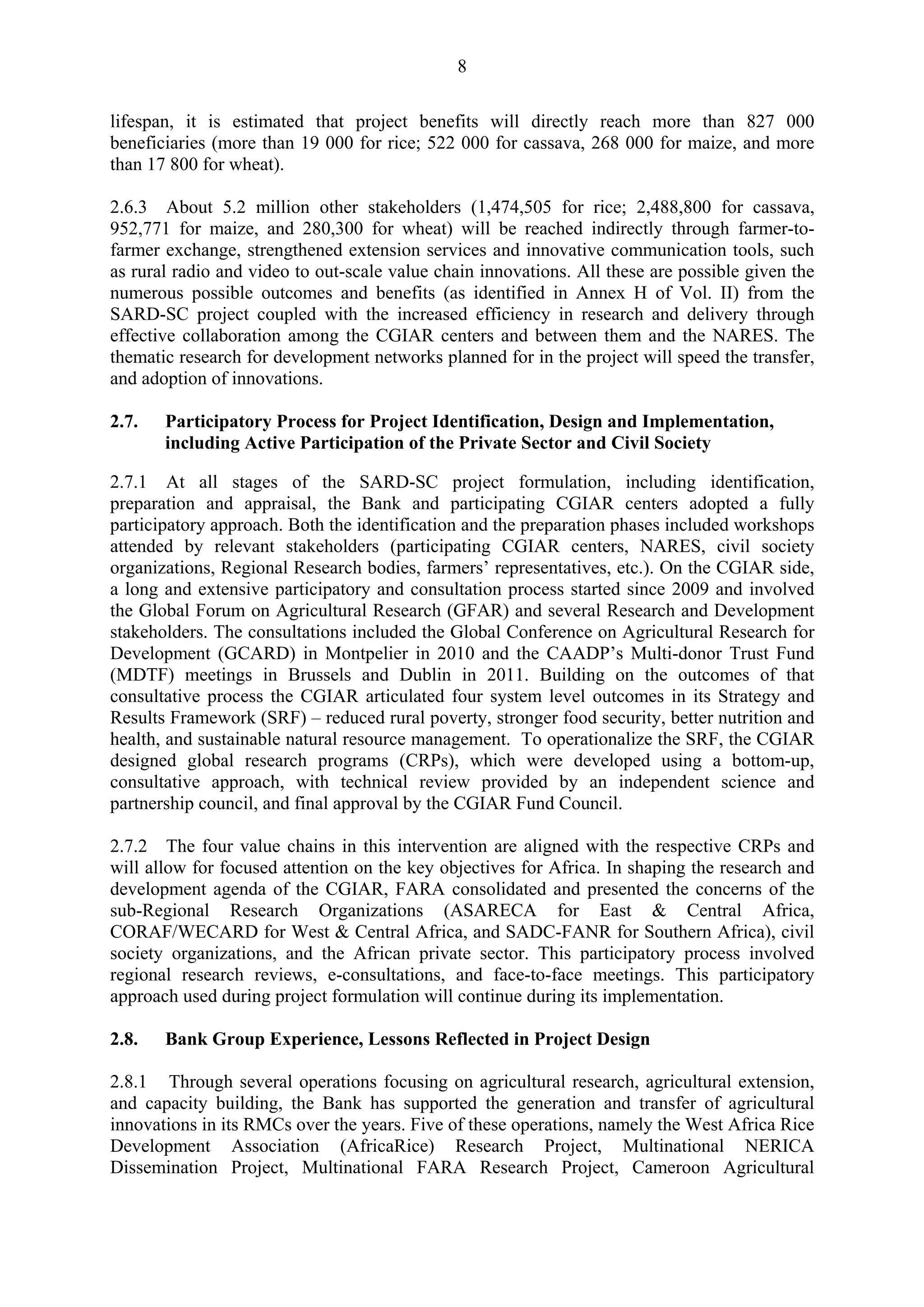 8 
lifespan, it is estimated that project benefits will directly reach more than 827 000 
beneficiaries (more than 19 000 for rice; 522 000 for cassava, 268 000 for maize, and more 
than 17 800 for wheat). 
2.6.3 About 5.2 million other stakeholders (1,474,505 for rice; 2,488,800 for cassava, 
952,771 for maize, and 280,300 for wheat) will be reached indirectly through farmer-to-farmer 
exchange, strengthened extension services and innovative communication tools, such 
as rural radio and video to out-scale value chain innovations. All these are possible given the 
numerous possible outcomes and benefits (as identified in Annex H of Vol. II) from the 
SARD-SC project coupled with the increased efficiency in research and delivery through 
effective collaboration among the CGIAR centers and between them and the NARES. The 
thematic research for development networks planned for in the project will speed the transfer, 
and adoption of innovations. 
2.7. Participatory Process for Project Identification, Design and Implementation, 
including Active Participation of the Private Sector and Civil Society 
2.7.1 At all stages of the SARD-SC project formulation, including identification, 
preparation and appraisal, the Bank and participating CGIAR centers adopted a fully 
participatory approach. Both the identification and the preparation phases included workshops 
attended by relevant stakeholders (participating CGIAR centers, NARES, civil society 
organizations, Regional Research bodies, farmers’ representatives, etc.). On the CGIAR side, 
a long and extensive participatory and consultation process started since 2009 and involved 
the Global Forum on Agricultural Research (GFAR) and several Research and Development 
stakeholders. The consultations included the Global Conference on Agricultural Research for 
Development (GCARD) in Montpelier in 2010 and the CAADP’s Multi-donor Trust Fund 
(MDTF) meetings in Brussels and Dublin in 2011. Building on the outcomes of that 
consultative process the CGIAR articulated four system level outcomes in its Strategy and 
Results Framework (SRF) – reduced rural poverty, stronger food security, better nutrition and 
health, and sustainable natural resource management. To operationalize the SRF, the CGIAR 
designed global research programs (CRPs), which were developed using a bottom-up, 
consultative approach, with technical review provided by an independent science and 
partnership council, and final approval by the CGIAR Fund Council. 
2.7.2 The four value chains in this intervention are aligned with the respective CRPs and 
will allow for focused attention on the key objectives for Africa. In shaping the research and 
development agenda of the CGIAR, FARA consolidated and presented the concerns of the 
sub-Regional Research Organizations (ASARECA for East & Central Africa, 
CORAF/WECARD for West & Central Africa, and SADC-FANR for Southern Africa), civil 
society organizations, and the African private sector. This participatory process involved 
regional research reviews, e-consultations, and face-to-face meetings. This participatory 
approach used during project formulation will continue during its implementation. 
2.8. Bank Group Experience, Lessons Reflected in Project Design 
2.8.1 Through several operations focusing on agricultural research, agricultural extension, 
and capacity building, the Bank has supported the generation and transfer of agricultural 
innovations in its RMCs over the years. Five of these operations, namely the West Africa Rice 
Development Association (AfricaRice) Research Project, Multinational NERICA 
Dissemination Project, Multinational FARA Research Project, Cameroon Agricultural 
 