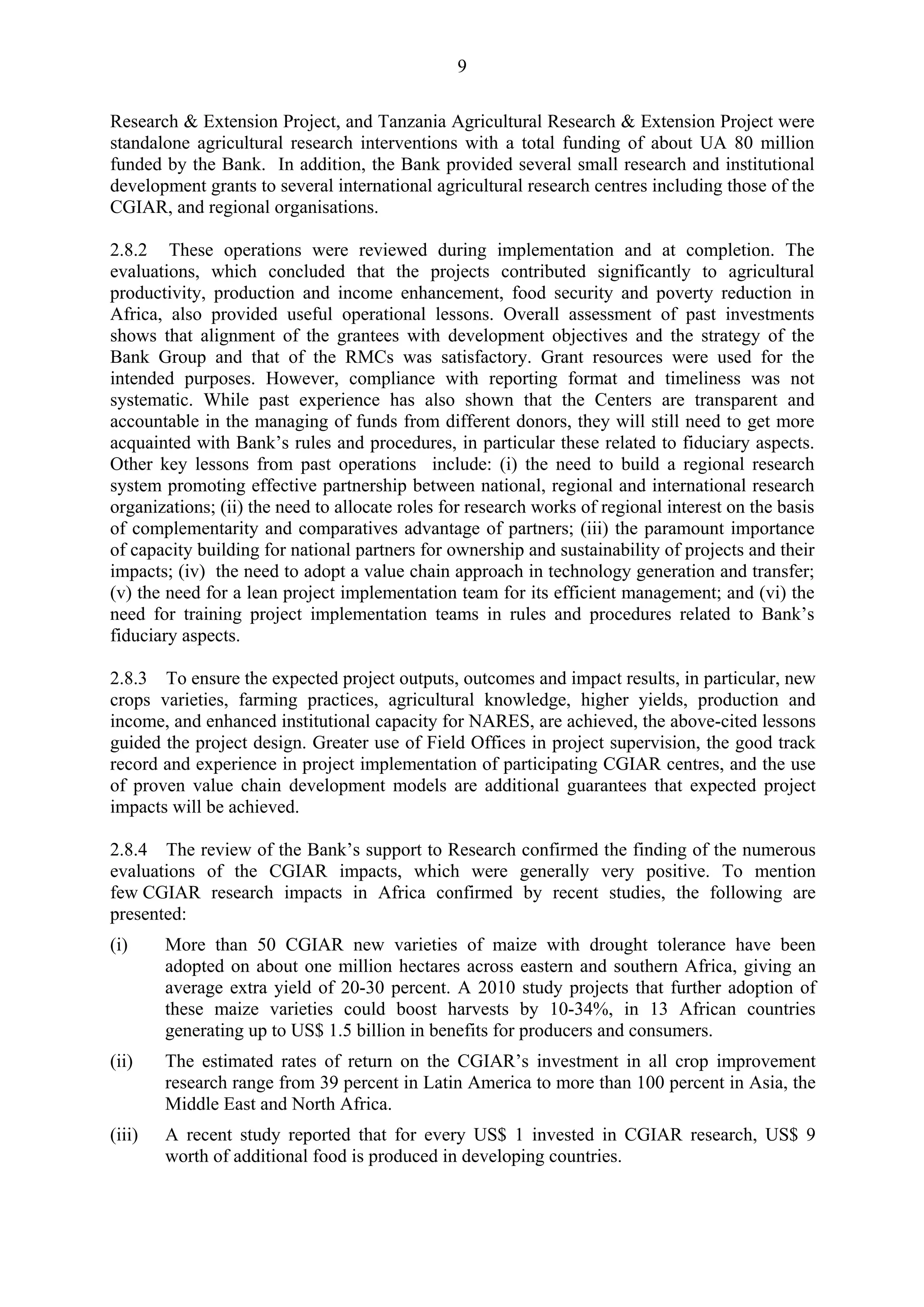 9 
Research & Extension Project, and Tanzania Agricultural Research & Extension Project were 
standalone agricultural research interventions with a total funding of about UA 80 million 
funded by the Bank. In addition, the Bank provided several small research and institutional 
development grants to several international agricultural research centres including those of the 
CGIAR, and regional organisations. 
2.8.2 These operations were reviewed during implementation and at completion. The 
evaluations, which concluded that the projects contributed significantly to agricultural 
productivity, production and income enhancement, food security and poverty reduction in 
Africa, also provided useful operational lessons. Overall assessment of past investments 
shows that alignment of the grantees with development objectives and the strategy of the 
Bank Group and that of the RMCs was satisfactory. Grant resources were used for the 
intended purposes. However, compliance with reporting format and timeliness was not 
systematic. While past experience has also shown that the Centers are transparent and 
accountable in the managing of funds from different donors, they will still need to get more 
acquainted with Bank’s rules and procedures, in particular these related to fiduciary aspects. 
Other key lessons from past operations include: (i) the need to build a regional research 
system promoting effective partnership between national, regional and international research 
organizations; (ii) the need to allocate roles for research works of regional interest on the basis 
of complementarity and comparatives advantage of partners; (iii) the paramount importance 
of capacity building for national partners for ownership and sustainability of projects and their 
impacts; (iv) the need to adopt a value chain approach in technology generation and transfer; 
(v) the need for a lean project implementation team for its efficient management; and (vi) the 
need for training project implementation teams in rules and procedures related to Bank’s 
fiduciary aspects. 
2.8.3 To ensure the expected project outputs, outcomes and impact results, in particular, new 
crops varieties, farming practices, agricultural knowledge, higher yields, production and 
income, and enhanced institutional capacity for NARES, are achieved, the above-cited lessons 
guided the project design. Greater use of Field Offices in project supervision, the good track 
record and experience in project implementation of participating CGIAR centres, and the use 
of proven value chain development models are additional guarantees that expected project 
impacts will be achieved. 
2.8.4 The review of the Bank’s support to Research confirmed the finding of the numerous 
evaluations of the CGIAR impacts, which were generally very positive. To mention 
few CGIAR research impacts in Africa confirmed by recent studies, the following are 
presented: 
(i) More than 50 CGIAR new varieties of maize with drought tolerance have been 
adopted on about one million hectares across eastern and southern Africa, giving an 
average extra yield of 20-30 percent. A 2010 study projects that further adoption of 
these maize varieties could boost harvests by 10-34%, in 13 African countries 
generating up to US$ 1.5 billion in benefits for producers and consumers. 
(ii) The estimated rates of return on the CGIAR’s investment in all crop improvement 
research range from 39 percent in Latin America to more than 100 percent in Asia, the 
Middle East and North Africa. 
(iii) A recent study reported that for every US$ 1 invested in CGIAR research, US$ 9 
worth of additional food is produced in developing countries. 
 