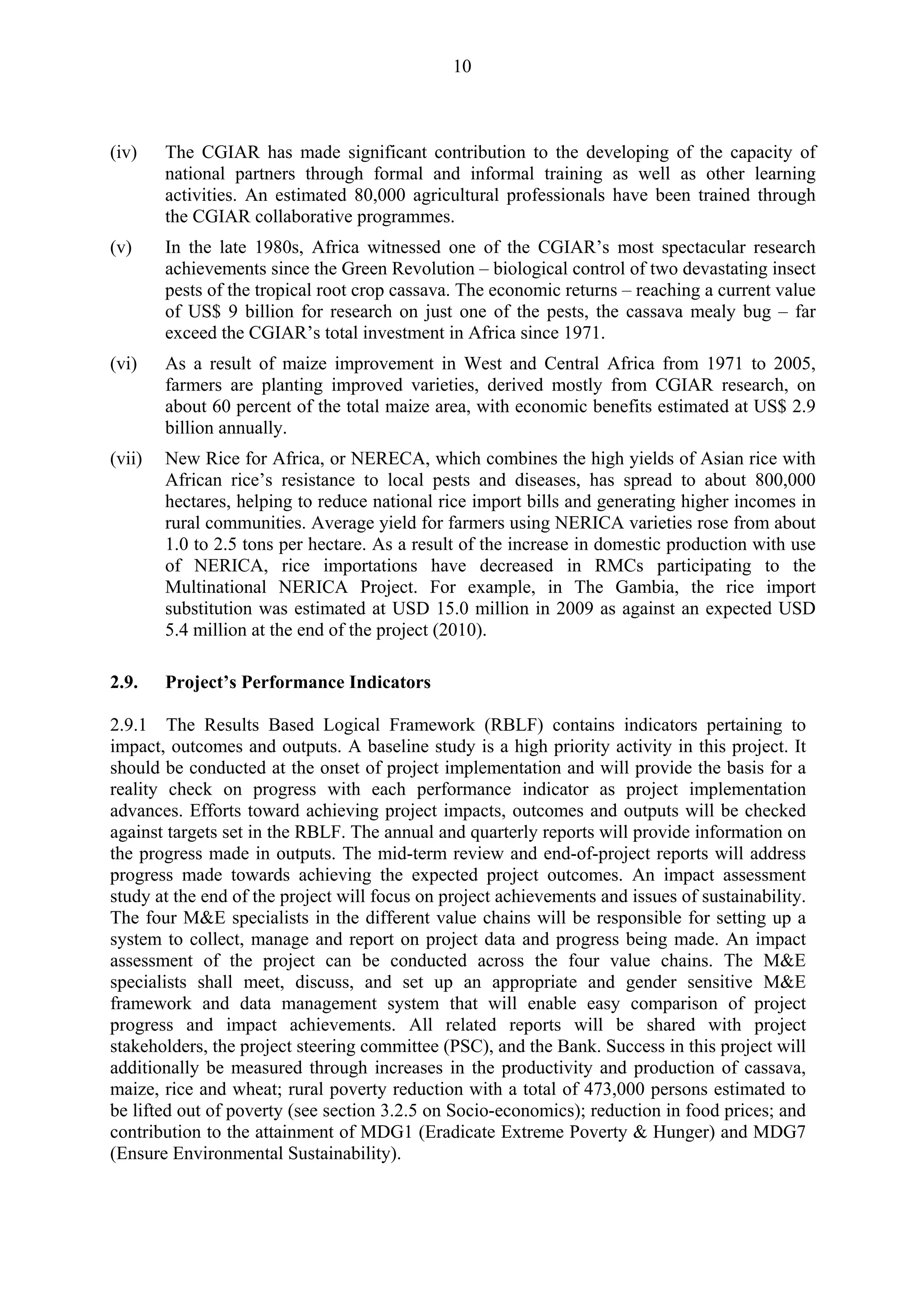 10 
(iv) The CGIAR has made significant contribution to the developing of the capacity of 
national partners through formal and informal training as well as other learning 
activities. An estimated 80,000 agricultural professionals have been trained through 
the CGIAR collaborative programmes. 
(v) In the late 1980s, Africa witnessed one of the CGIAR’s most spectacular research 
achievements since the Green Revolution – biological control of two devastating insect 
pests of the tropical root crop cassava. The economic returns – reaching a current value 
of US$ 9 billion for research on just one of the pests, the cassava mealy bug – far 
exceed the CGIAR’s total investment in Africa since 1971. 
(vi) As a result of maize improvement in West and Central Africa from 1971 to 2005, 
farmers are planting improved varieties, derived mostly from CGIAR research, on 
about 60 percent of the total maize area, with economic benefits estimated at US$ 2.9 
billion annually. 
(vii) New Rice for Africa, or NERECA, which combines the high yields of Asian rice with 
African rice’s resistance to local pests and diseases, has spread to about 800,000 
hectares, helping to reduce national rice import bills and generating higher incomes in 
rural communities. Average yield for farmers using NERICA varieties rose from about 
1.0 to 2.5 tons per hectare. As a result of the increase in domestic production with use 
of NERICA, rice importations have decreased in RMCs participating to the 
Multinational NERICA Project. For example, in The Gambia, the rice import 
substitution was estimated at USD 15.0 million in 2009 as against an expected USD 
5.4 million at the end of the project (2010). 
2.9. Project’s Performance Indicators 
2.9.1 The Results Based Logical Framework (RBLF) contains indicators pertaining to 
impact, outcomes and outputs. A baseline study is a high priority activity in this project. It 
should be conducted at the onset of project implementation and will provide the basis for a 
reality check on progress with each performance indicator as project implementation 
advances. Efforts toward achieving project impacts, outcomes and outputs will be checked 
against targets set in the RBLF. The annual and quarterly reports will provide information on 
the progress made in outputs. The mid-term review and end-of-project reports will address 
progress made towards achieving the expected project outcomes. An impact assessment 
study at the end of the project will focus on project achievements and issues of sustainability. 
The four M&E specialists in the different value chains will be responsible for setting up a 
system to collect, manage and report on project data and progress being made. An impact 
assessment of the project can be conducted across the four value chains. The M&E 
specialists shall meet, discuss, and set up an appropriate and gender sensitive M&E 
framework and data management system that will enable easy comparison of project 
progress and impact achievements. All related reports will be shared with project 
stakeholders, the project steering committee (PSC), and the Bank. Success in this project will 
additionally be measured through increases in the productivity and production of cassava, 
maize, rice and wheat; rural poverty reduction with a total of 473,000 persons estimated to 
be lifted out of poverty (see section 3.2.5 on Socio-economics); reduction in food prices; and 
contribution to the attainment of MDG1 (Eradicate Extreme Poverty & Hunger) and MDG7 
(Ensure Environmental Sustainability). 
 