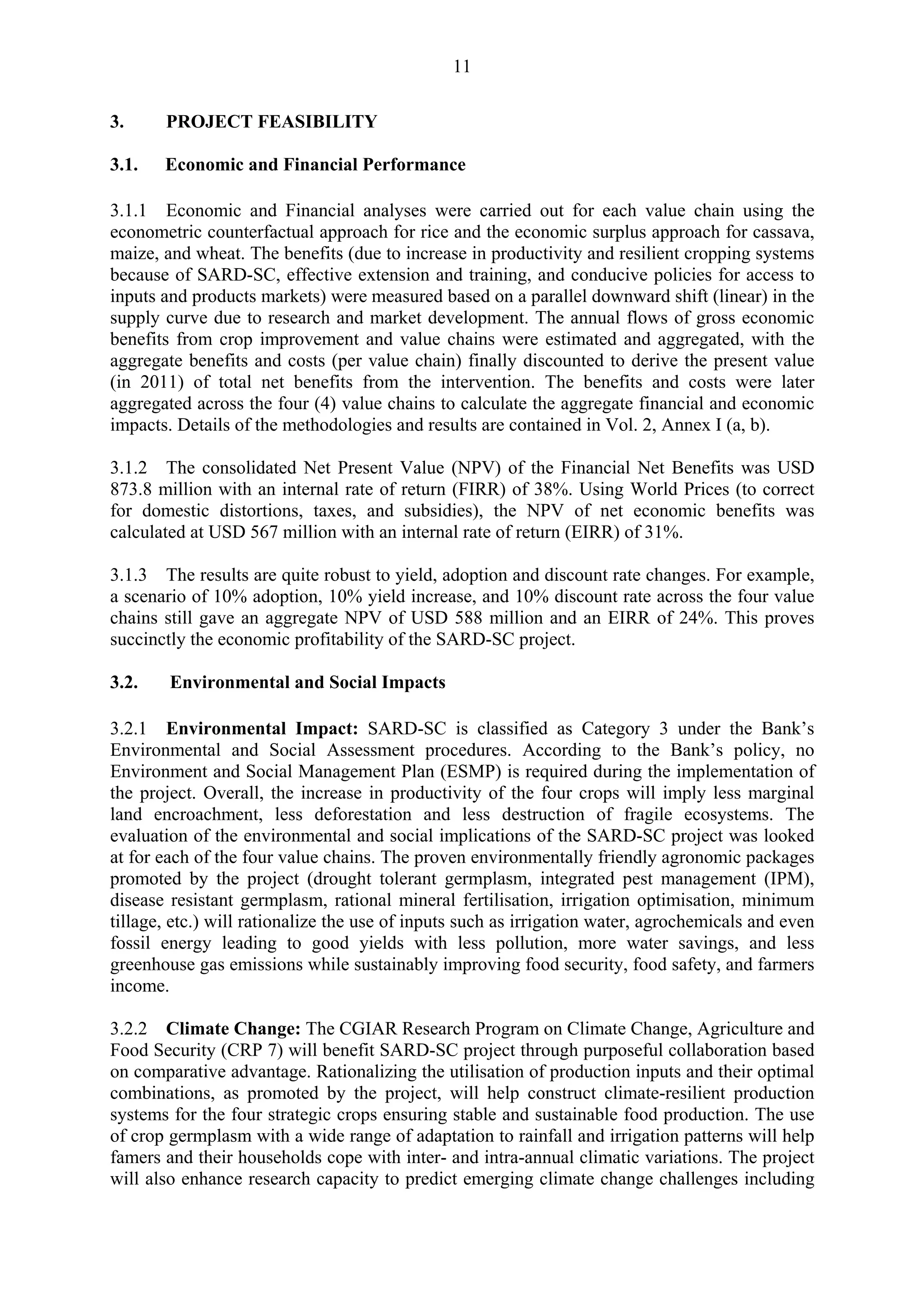 11 
3. PROJECT FEASIBILITY 
3.1. Economic and Financial Performance 
3.1.1 Economic and Financial analyses were carried out for each value chain using the 
econometric counterfactual approach for rice and the economic surplus approach for cassava, 
maize, and wheat. The benefits (due to increase in productivity and resilient cropping systems 
because of SARD-SC, effective extension and training, and conducive policies for access to 
inputs and products markets) were measured based on a parallel downward shift (linear) in the 
supply curve due to research and market development. The annual flows of gross economic 
benefits from crop improvement and value chains were estimated and aggregated, with the 
aggregate benefits and costs (per value chain) finally discounted to derive the present value 
(in 2011) of total net benefits from the intervention. The benefits and costs were later 
aggregated across the four (4) value chains to calculate the aggregate financial and economic 
impacts. Details of the methodologies and results are contained in Vol. 2, Annex I (a, b). 
3.1.2 The consolidated Net Present Value (NPV) of the Financial Net Benefits was USD 
873.8 million with an internal rate of return (FIRR) of 38%. Using World Prices (to correct 
for domestic distortions, taxes, and subsidies), the NPV of net economic benefits was 
calculated at USD 567 million with an internal rate of return (EIRR) of 31%. 
3.1.3 The results are quite robust to yield, adoption and discount rate changes. For example, 
a scenario of 10% adoption, 10% yield increase, and 10% discount rate across the four value 
chains still gave an aggregate NPV of USD 588 million and an EIRR of 24%. This proves 
succinctly the economic profitability of the SARD-SC project. 
3.2. Environmental and Social Impacts 
3.2.1 Environmental Impact: SARD-SC is classified as Category 3 under the Bank’s 
Environmental and Social Assessment procedures. According to the Bank’s policy, no 
Environment and Social Management Plan (ESMP) is required during the implementation of 
the project. Overall, the increase in productivity of the four crops will imply less marginal 
land encroachment, less deforestation and less destruction of fragile ecosystems. The 
evaluation of the environmental and social implications of the SARD-SC project was looked 
at for each of the four value chains. The proven environmentally friendly agronomic packages 
promoted by the project (drought tolerant germplasm, integrated pest management (IPM), 
disease resistant germplasm, rational mineral fertilisation, irrigation optimisation, minimum 
tillage, etc.) will rationalize the use of inputs such as irrigation water, agrochemicals and even 
fossil energy leading to good yields with less pollution, more water savings, and less 
greenhouse gas emissions while sustainably improving food security, food safety, and farmers 
income. 
3.2.2 Climate Change: The CGIAR Research Program on Climate Change, Agriculture and 
Food Security (CRP 7) will benefit SARD-SC project through purposeful collaboration based 
on comparative advantage. Rationalizing the utilisation of production inputs and their optimal 
combinations, as promoted by the project, will help construct climate-resilient production 
systems for the four strategic crops ensuring stable and sustainable food production. The use 
of crop germplasm with a wide range of adaptation to rainfall and irrigation patterns will help 
famers and their households cope with inter- and intra-annual climatic variations. The project 
will also enhance research capacity to predict emerging climate change challenges including 
 
