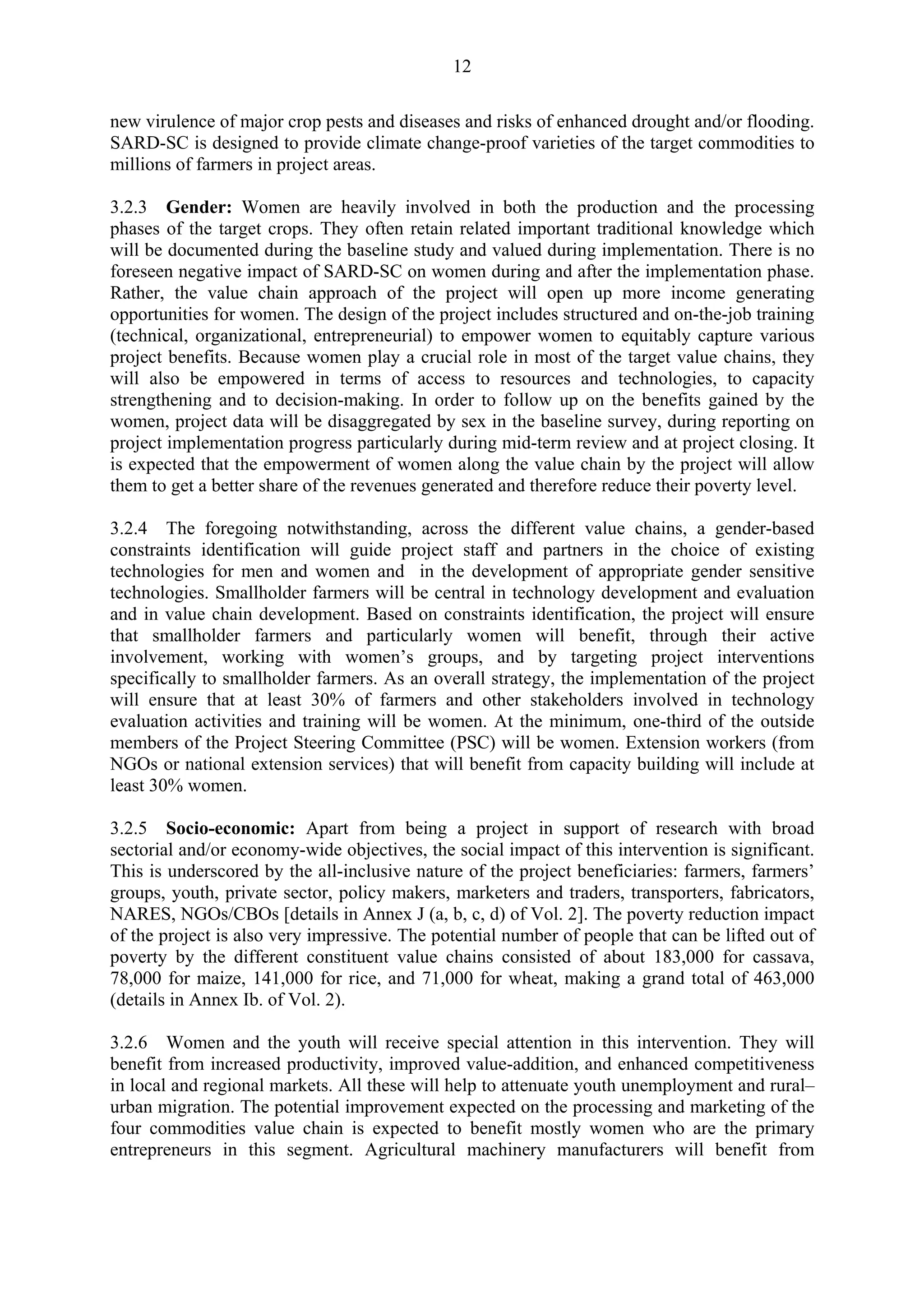 12 
new virulence of major crop pests and diseases and risks of enhanced drought and/or flooding. 
SARD-SC is designed to provide climate change-proof varieties of the target commodities to 
millions of farmers in project areas. 
3.2.3 Gender: Women are heavily involved in both the production and the processing 
phases of the target crops. They often retain related important traditional knowledge which 
will be documented during the baseline study and valued during implementation. There is no 
foreseen negative impact of SARD-SC on women during and after the implementation phase. 
Rather, the value chain approach of the project will open up more income generating 
opportunities for women. The design of the project includes structured and on-the-job training 
(technical, organizational, entrepreneurial) to empower women to equitably capture various 
project benefits. Because women play a crucial role in most of the target value chains, they 
will also be empowered in terms of access to resources and technologies, to capacity 
strengthening and to decision-making. In order to follow up on the benefits gained by the 
women, project data will be disaggregated by sex in the baseline survey, during reporting on 
project implementation progress particularly during mid-term review and at project closing. It 
is expected that the empowerment of women along the value chain by the project will allow 
them to get a better share of the revenues generated and therefore reduce their poverty level. 
3.2.4 The foregoing notwithstanding, across the different value chains, a gender-based 
constraints identification will guide project staff and partners in the choice of existing 
technologies for men and women and in the development of appropriate gender sensitive 
technologies. Smallholder farmers will be central in technology development and evaluation 
and in value chain development. Based on constraints identification, the project will ensure 
that smallholder farmers and particularly women will benefit, through their active 
involvement, working with women’s groups, and by targeting project interventions 
specifically to smallholder farmers. As an overall strategy, the implementation of the project 
will ensure that at least 30% of farmers and other stakeholders involved in technology 
evaluation activities and training will be women. At the minimum, one-third of the outside 
members of the Project Steering Committee (PSC) will be women. Extension workers (from 
NGOs or national extension services) that will benefit from capacity building will include at 
least 30% women. 
3.2.5 Socio-economic: Apart from being a project in support of research with broad 
sectorial and/or economy-wide objectives, the social impact of this intervention is significant. 
This is underscored by the all-inclusive nature of the project beneficiaries: farmers, farmers’ 
groups, youth, private sector, policy makers, marketers and traders, transporters, fabricators, 
NARES, NGOs/CBOs [details in Annex J (a, b, c, d) of Vol. 2]. The poverty reduction impact 
of the project is also very impressive. The potential number of people that can be lifted out of 
poverty by the different constituent value chains consisted of about 183,000 for cassava, 
78,000 for maize, 141,000 for rice, and 71,000 for wheat, making a grand total of 463,000 
(details in Annex Ib. of Vol. 2). 
3.2.6 Women and the youth will receive special attention in this intervention. They will 
benefit from increased productivity, improved value-addition, and enhanced competitiveness 
in local and regional markets. All these will help to attenuate youth unemployment and rural– 
urban migration. The potential improvement expected on the processing and marketing of the 
four commodities value chain is expected to benefit mostly women who are the primary 
entrepreneurs in this segment. Agricultural machinery manufacturers will benefit from 
 