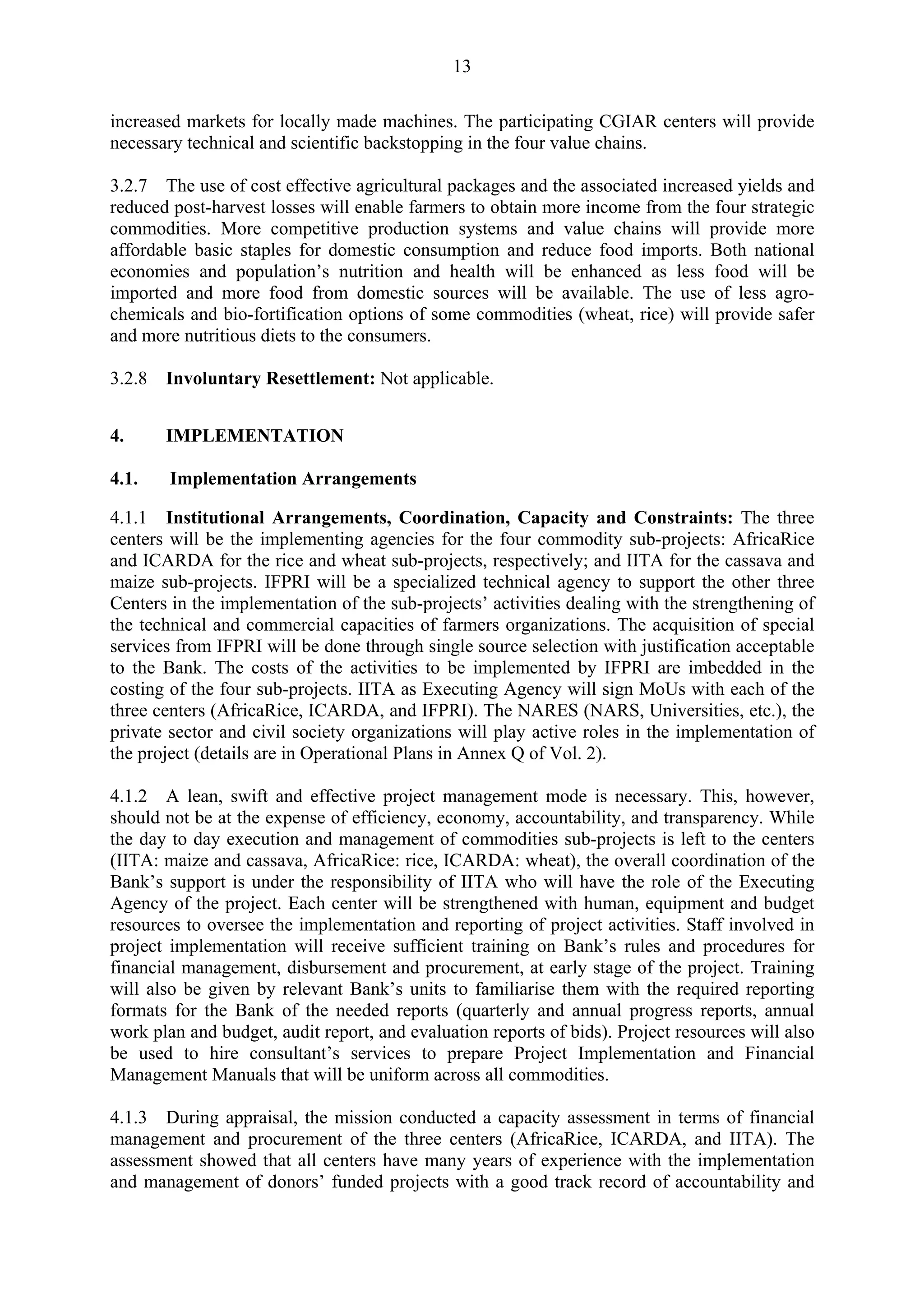 13 
increased markets for locally made machines. The participating CGIAR centers will provide 
necessary technical and scientific backstopping in the four value chains. 
3.2.7 The use of cost effective agricultural packages and the associated increased yields and 
reduced post-harvest losses will enable farmers to obtain more income from the four strategic 
commodities. More competitive production systems and value chains will provide more 
affordable basic staples for domestic consumption and reduce food imports. Both national 
economies and population’s nutrition and health will be enhanced as less food will be 
imported and more food from domestic sources will be available. The use of less agro-chemicals 
and bio-fortification options of some commodities (wheat, rice) will provide safer 
and more nutritious diets to the consumers. 
3.2.8 Involuntary Resettlement: Not applicable. 
4. IMPLEMENTATION 
4.1. Implementation Arrangements 
4.1.1 Institutional Arrangements, Coordination, Capacity and Constraints: The three 
centers will be the implementing agencies for the four commodity sub-projects: AfricaRice 
and ICARDA for the rice and wheat sub-projects, respectively; and IITA for the cassava and 
maize sub-projects. IFPRI will be a specialized technical agency to support the other three 
Centers in the implementation of the sub-projects’ activities dealing with the strengthening of 
the technical and commercial capacities of farmers organizations. The acquisition of special 
services from IFPRI will be done through single source selection with justification acceptable 
to the Bank. The costs of the activities to be implemented by IFPRI are imbedded in the 
costing of the four sub-projects. IITA as Executing Agency will sign MoUs with each of the 
three centers (AfricaRice, ICARDA, and IFPRI). The NARES (NARS, Universities, etc.), the 
private sector and civil society organizations will play active roles in the implementation of 
the project (details are in Operational Plans in Annex Q of Vol. 2). 
4.1.2 A lean, swift and effective project management mode is necessary. This, however, 
should not be at the expense of efficiency, economy, accountability, and transparency. While 
the day to day execution and management of commodities sub-projects is left to the centers 
(IITA: maize and cassava, AfricaRice: rice, ICARDA: wheat), the overall coordination of the 
Bank’s support is under the responsibility of IITA who will have the role of the Executing 
Agency of the project. Each center will be strengthened with human, equipment and budget 
resources to oversee the implementation and reporting of project activities. Staff involved in 
project implementation will receive sufficient training on Bank’s rules and procedures for 
financial management, disbursement and procurement, at early stage of the project. Training 
will also be given by relevant Bank’s units to familiarise them with the required reporting 
formats for the Bank of the needed reports (quarterly and annual progress reports, annual 
work plan and budget, audit report, and evaluation reports of bids). Project resources will also 
be used to hire consultant’s services to prepare Project Implementation and Financial 
Management Manuals that will be uniform across all commodities. 
4.1.3 During appraisal, the mission conducted a capacity assessment in terms of financial 
management and procurement of the three centers (AfricaRice, ICARDA, and IITA). The 
assessment showed that all centers have many years of experience with the implementation 
and management of donors’ funded projects with a good track record of accountability and 
 