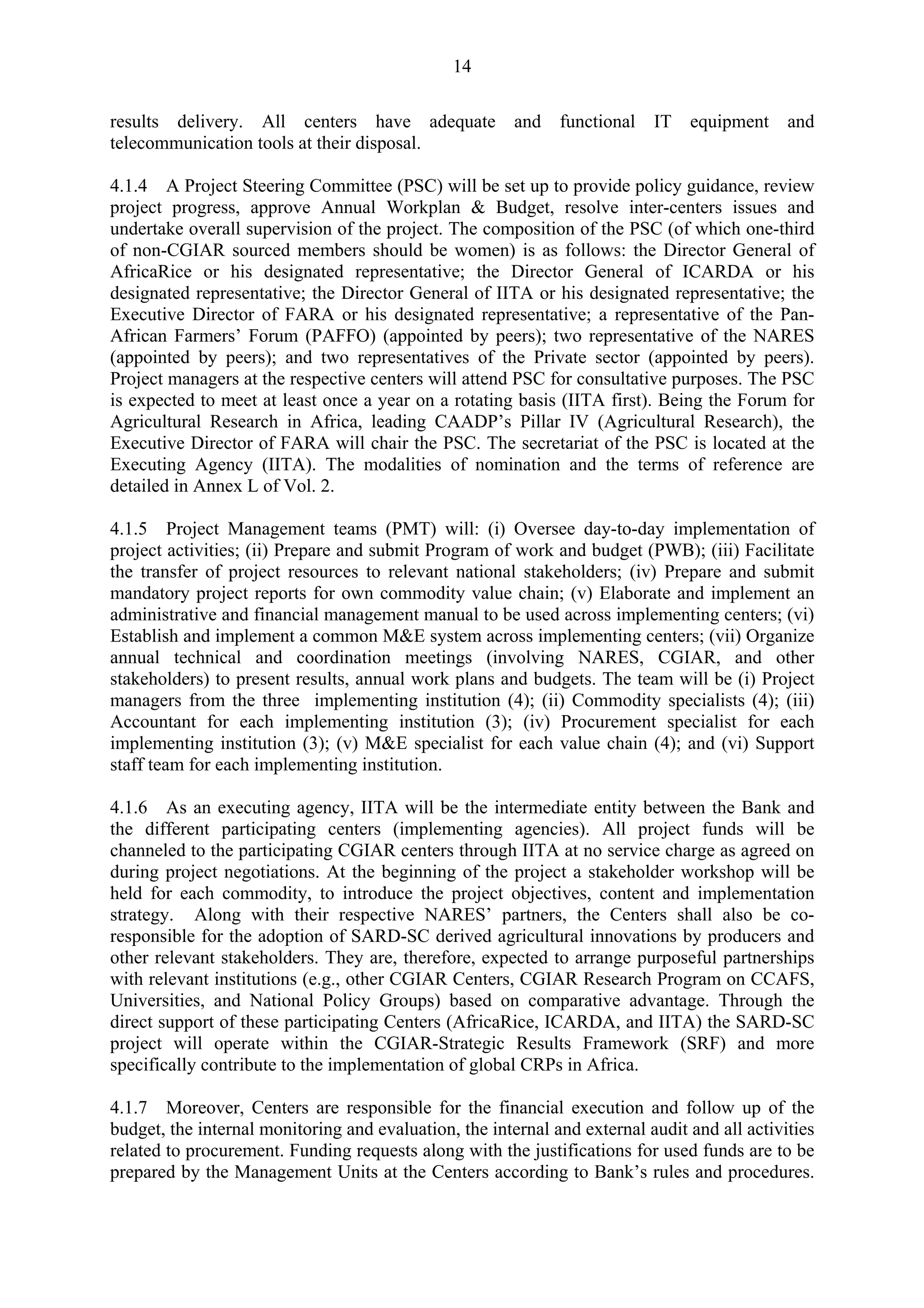 14 
results delivery. All centers have adequate and functional IT equipment and 
telecommunication tools at their disposal. 
4.1.4 A Project Steering Committee (PSC) will be set up to provide policy guidance, review 
project progress, approve Annual Workplan & Budget, resolve inter-centers issues and 
undertake overall supervision of the project. The composition of the PSC (of which one-third 
of non-CGIAR sourced members should be women) is as follows: the Director General of 
AfricaRice or his designated representative; the Director General of ICARDA or his 
designated representative; the Director General of IITA or his designated representative; the 
Executive Director of FARA or his designated representative; a representative of the Pan- 
African Farmers’ Forum (PAFFO) (appointed by peers); two representative of the NARES 
(appointed by peers); and two representatives of the Private sector (appointed by peers). 
Project managers at the respective centers will attend PSC for consultative purposes. The PSC 
is expected to meet at least once a year on a rotating basis (IITA first). Being the Forum for 
Agricultural Research in Africa, leading CAADP’s Pillar IV (Agricultural Research), the 
Executive Director of FARA will chair the PSC. The secretariat of the PSC is located at the 
Executing Agency (IITA). The modalities of nomination and the terms of reference are 
detailed in Annex L of Vol. 2. 
4.1.5 Project Management teams (PMT) will: (i) Oversee day-to-day implementation of 
project activities; (ii) Prepare and submit Program of work and budget (PWB); (iii) Facilitate 
the transfer of project resources to relevant national stakeholders; (iv) Prepare and submit 
mandatory project reports for own commodity value chain; (v) Elaborate and implement an 
administrative and financial management manual to be used across implementing centers; (vi) 
Establish and implement a common M&E system across implementing centers; (vii) Organize 
annual technical and coordination meetings (involving NARES, CGIAR, and other 
stakeholders) to present results, annual work plans and budgets. The team will be (i) Project 
managers from the three implementing institution (4); (ii) Commodity specialists (4); (iii) 
Accountant for each implementing institution (3); (iv) Procurement specialist for each 
implementing institution (3); (v) M&E specialist for each value chain (4); and (vi) Support 
staff team for each implementing institution. 
4.1.6 As an executing agency, IITA will be the intermediate entity between the Bank and 
the different participating centers (implementing agencies). All project funds will be 
channeled to the participating CGIAR centers through IITA at no service charge as agreed on 
during project negotiations. At the beginning of the project a stakeholder workshop will be 
held for each commodity, to introduce the project objectives, content and implementation 
strategy. Along with their respective NARES’ partners, the Centers shall also be co-responsible 
for the adoption of SARD-SC derived agricultural innovations by producers and 
other relevant stakeholders. They are, therefore, expected to arrange purposeful partnerships 
with relevant institutions (e.g., other CGIAR Centers, CGIAR Research Program on CCAFS, 
Universities, and National Policy Groups) based on comparative advantage. Through the 
direct support of these participating Centers (AfricaRice, ICARDA, and IITA) the SARD-SC 
project will operate within the CGIAR-Strategic Results Framework (SRF) and more 
specifically contribute to the implementation of global CRPs in Africa. 
4.1.7 Moreover, Centers are responsible for the financial execution and follow up of the 
budget, the internal monitoring and evaluation, the internal and external audit and all activities 
related to procurement. Funding requests along with the justifications for used funds are to be 
prepared by the Management Units at the Centers according to Bank’s rules and procedures. 
 