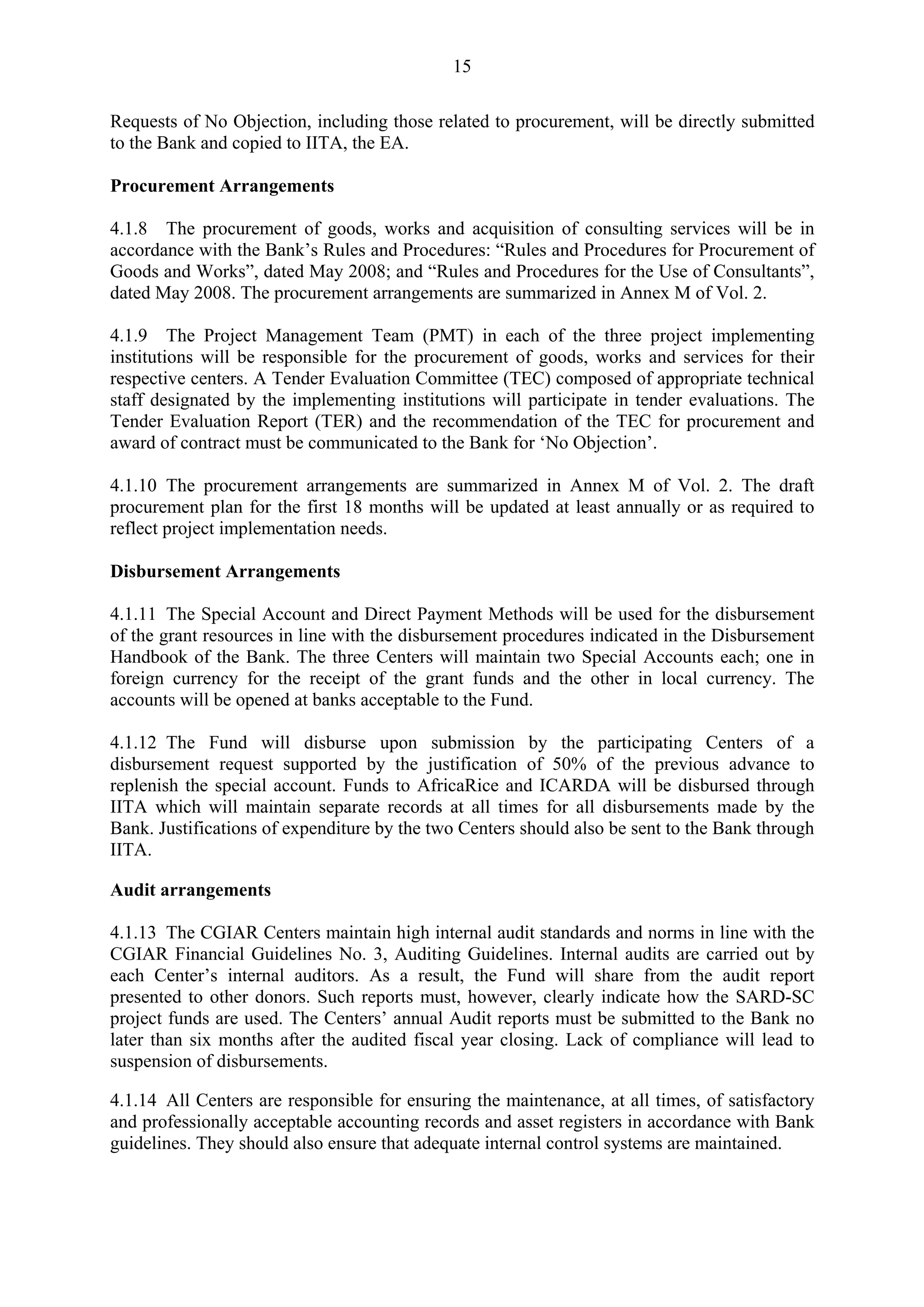 15 
Requests of No Objection, including those related to procurement, will be directly submitted 
to the Bank and copied to IITA, the EA. 
Procurement Arrangements 
4.1.8 The procurement of goods, works and acquisition of consulting services will be in 
accordance with the Bank’s Rules and Procedures: “Rules and Procedures for Procurement of 
Goods and Works”, dated May 2008; and “Rules and Procedures for the Use of Consultants”, 
dated May 2008. The procurement arrangements are summarized in Annex M of Vol. 2. 
4.1.9 The Project Management Team (PMT) in each of the three project implementing 
institutions will be responsible for the procurement of goods, works and services for their 
respective centers. A Tender Evaluation Committee (TEC) composed of appropriate technical 
staff designated by the implementing institutions will participate in tender evaluations. The 
Tender Evaluation Report (TER) and the recommendation of the TEC for procurement and 
award of contract must be communicated to the Bank for ‘No Objection’. 
4.1.10 The procurement arrangements are summarized in Annex M of Vol. 2. The draft 
procurement plan for the first 18 months will be updated at least annually or as required to 
reflect project implementation needs. 
Disbursement Arrangements 
4.1.11 The Special Account and Direct Payment Methods will be used for the disbursement 
of the grant resources in line with the disbursement procedures indicated in the Disbursement 
Handbook of the Bank. The three Centers will maintain two Special Accounts each; one in 
foreign currency for the receipt of the grant funds and the other in local currency. The 
accounts will be opened at banks acceptable to the Fund. 
4.1.12 The Fund will disburse upon submission by the participating Centers of a 
disbursement request supported by the justification of 50% of the previous advance to 
replenish the special account. Funds to AfricaRice and ICARDA will be disbursed through 
IITA which will maintain separate records at all times for all disbursements made by the 
Bank. Justifications of expenditure by the two Centers should also be sent to the Bank through 
IITA. 
Audit arrangements 
4.1.13 The CGIAR Centers maintain high internal audit standards and norms in line with the 
CGIAR Financial Guidelines No. 3, Auditing Guidelines. Internal audits are carried out by 
each Center’s internal auditors. As a result, the Fund will share from the audit report 
presented to other donors. Such reports must, however, clearly indicate how the SARD-SC 
project funds are used. The Centers’ annual Audit reports must be submitted to the Bank no 
later than six months after the audited fiscal year closing. Lack of compliance will lead to 
suspension of disbursements. 
4.1.14 All Centers are responsible for ensuring the maintenance, at all times, of satisfactory 
and professionally acceptable accounting records and asset registers in accordance with Bank 
guidelines. They should also ensure that adequate internal control systems are maintained. 
 