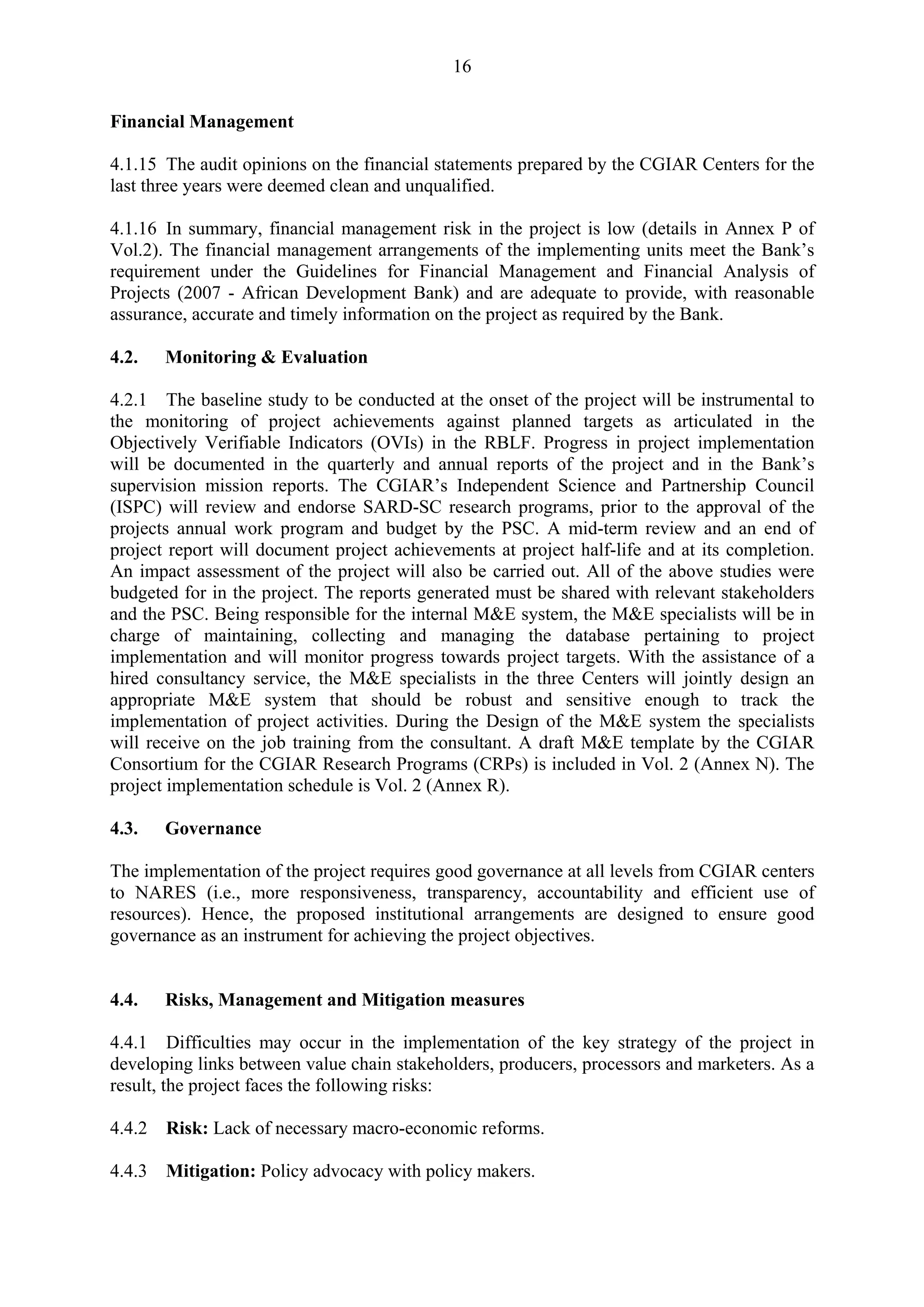 16 
Financial Management 
4.1.15 The audit opinions on the financial statements prepared by the CGIAR Centers for the 
last three years were deemed clean and unqualified. 
4.1.16 In summary, financial management risk in the project is low (details in Annex P of 
Vol.2). The financial management arrangements of the implementing units meet the Bank’s 
requirement under the Guidelines for Financial Management and Financial Analysis of 
Projects (2007 - African Development Bank) and are adequate to provide, with reasonable 
assurance, accurate and timely information on the project as required by the Bank. 
4.2. Monitoring & Evaluation 
4.2.1 The baseline study to be conducted at the onset of the project will be instrumental to 
the monitoring of project achievements against planned targets as articulated in the 
Objectively Verifiable Indicators (OVIs) in the RBLF. Progress in project implementation 
will be documented in the quarterly and annual reports of the project and in the Bank’s 
supervision mission reports. The CGIAR’s Independent Science and Partnership Council 
(ISPC) will review and endorse SARD-SC research programs, prior to the approval of the 
projects annual work program and budget by the PSC. A mid-term review and an end of 
project report will document project achievements at project half-life and at its completion. 
An impact assessment of the project will also be carried out. All of the above studies were 
budgeted for in the project. The reports generated must be shared with relevant stakeholders 
and the PSC. Being responsible for the internal M&E system, the M&E specialists will be in 
charge of maintaining, collecting and managing the database pertaining to project 
implementation and will monitor progress towards project targets. With the assistance of a 
hired consultancy service, the M&E specialists in the three Centers will jointly design an 
appropriate M&E system that should be robust and sensitive enough to track the 
implementation of project activities. During the Design of the M&E system the specialists 
will receive on the job training from the consultant. A draft M&E template by the CGIAR 
Consortium for the CGIAR Research Programs (CRPs) is included in Vol. 2 (Annex N). The 
project implementation schedule is Vol. 2 (Annex R). 
4.3. Governance 
The implementation of the project requires good governance at all levels from CGIAR centers 
to NARES (i.e., more responsiveness, transparency, accountability and efficient use of 
resources). Hence, the proposed institutional arrangements are designed to ensure good 
governance as an instrument for achieving the project objectives. 
4.4. Risks, Management and Mitigation measures 
4.4.1 Difficulties may occur in the implementation of the key strategy of the project in 
developing links between value chain stakeholders, producers, processors and marketers. As a 
result, the project faces the following risks: 
4.4.2 Risk: Lack of necessary macro-economic reforms. 
4.4.3 Mitigation: Policy advocacy with policy makers. 
 