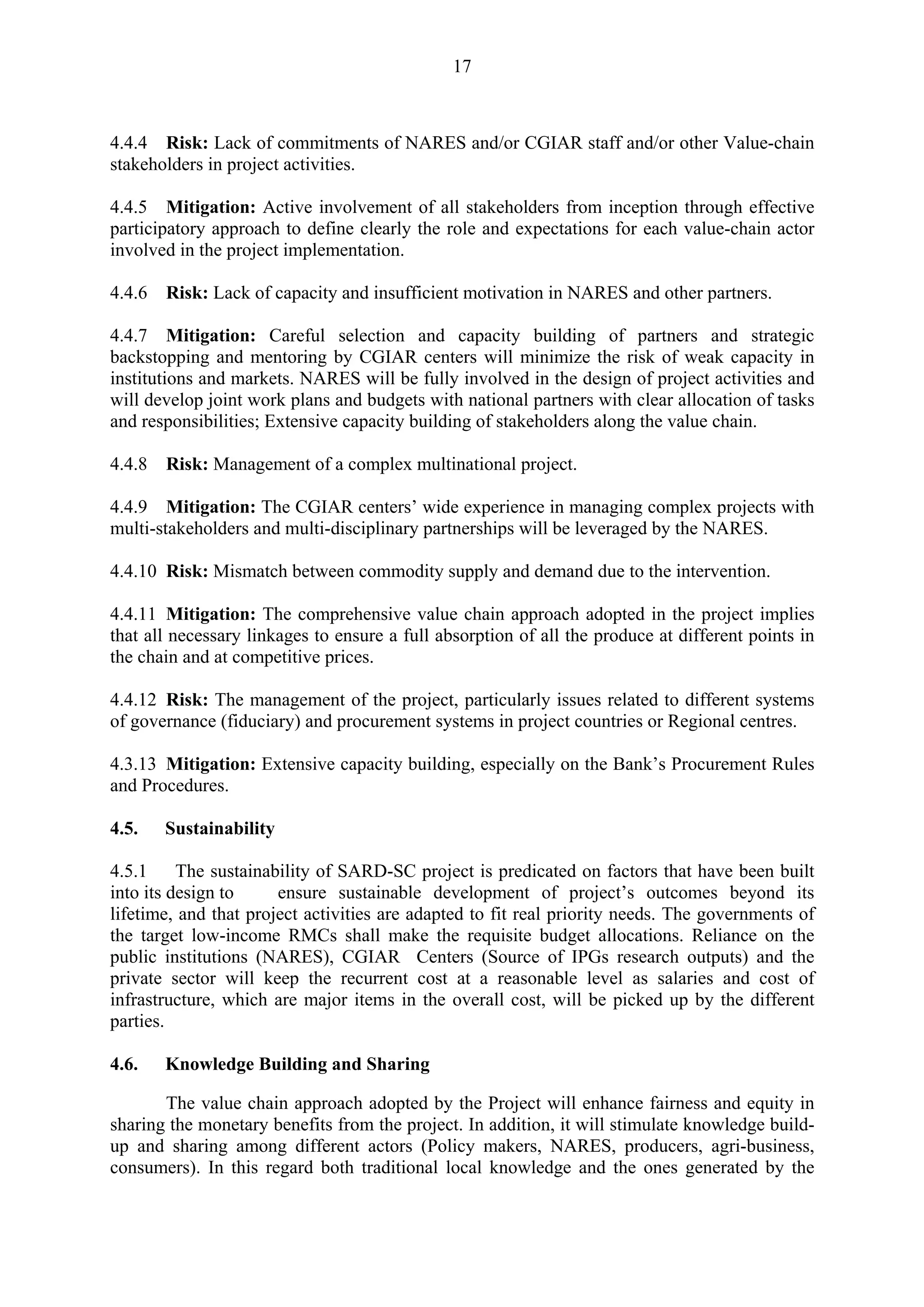 17 
4.4.4 Risk: Lack of commitments of NARES and/or CGIAR staff and/or other Value-chain 
stakeholders in project activities. 
4.4.5 Mitigation: Active involvement of all stakeholders from inception through effective 
participatory approach to define clearly the role and expectations for each value-chain actor 
involved in the project implementation. 
4.4.6 Risk: Lack of capacity and insufficient motivation in NARES and other partners. 
4.4.7 Mitigation: Careful selection and capacity building of partners and strategic 
backstopping and mentoring by CGIAR centers will minimize the risk of weak capacity in 
institutions and markets. NARES will be fully involved in the design of project activities and 
will develop joint work plans and budgets with national partners with clear allocation of tasks 
and responsibilities; Extensive capacity building of stakeholders along the value chain. 
4.4.8 Risk: Management of a complex multinational project. 
4.4.9 Mitigation: The CGIAR centers’ wide experience in managing complex projects with 
multi-stakeholders and multi-disciplinary partnerships will be leveraged by the NARES. 
4.4.10 Risk: Mismatch between commodity supply and demand due to the intervention. 
4.4.11 Mitigation: The comprehensive value chain approach adopted in the project implies 
that all necessary linkages to ensure a full absorption of all the produce at different points in 
the chain and at competitive prices. 
4.4.12 Risk: The management of the project, particularly issues related to different systems 
of governance (fiduciary) and procurement systems in project countries or Regional centres. 
4.3.13 Mitigation: Extensive capacity building, especially on the Bank’s Procurement Rules 
and Procedures. 
4.5. Sustainability 
4.5.1 The sustainability of SARD-SC project is predicated on factors that have been built 
into its design to ensure sustainable development of project’s outcomes beyond its 
lifetime, and that project activities are adapted to fit real priority needs. The governments of 
the target low-income RMCs shall make the requisite budget allocations. Reliance on the 
public institutions (NARES), CGIAR Centers (Source of IPGs research outputs) and the 
private sector will keep the recurrent cost at a reasonable level as salaries and cost of 
infrastructure, which are major items in the overall cost, will be picked up by the different 
parties. 
4.6. Knowledge Building and Sharing 
The value chain approach adopted by the Project will enhance fairness and equity in 
sharing the monetary benefits from the project. In addition, it will stimulate knowledge build-up 
and sharing among different actors (Policy makers, NARES, producers, agri-business, 
consumers). In this regard both traditional local knowledge and the ones generated by the 
 