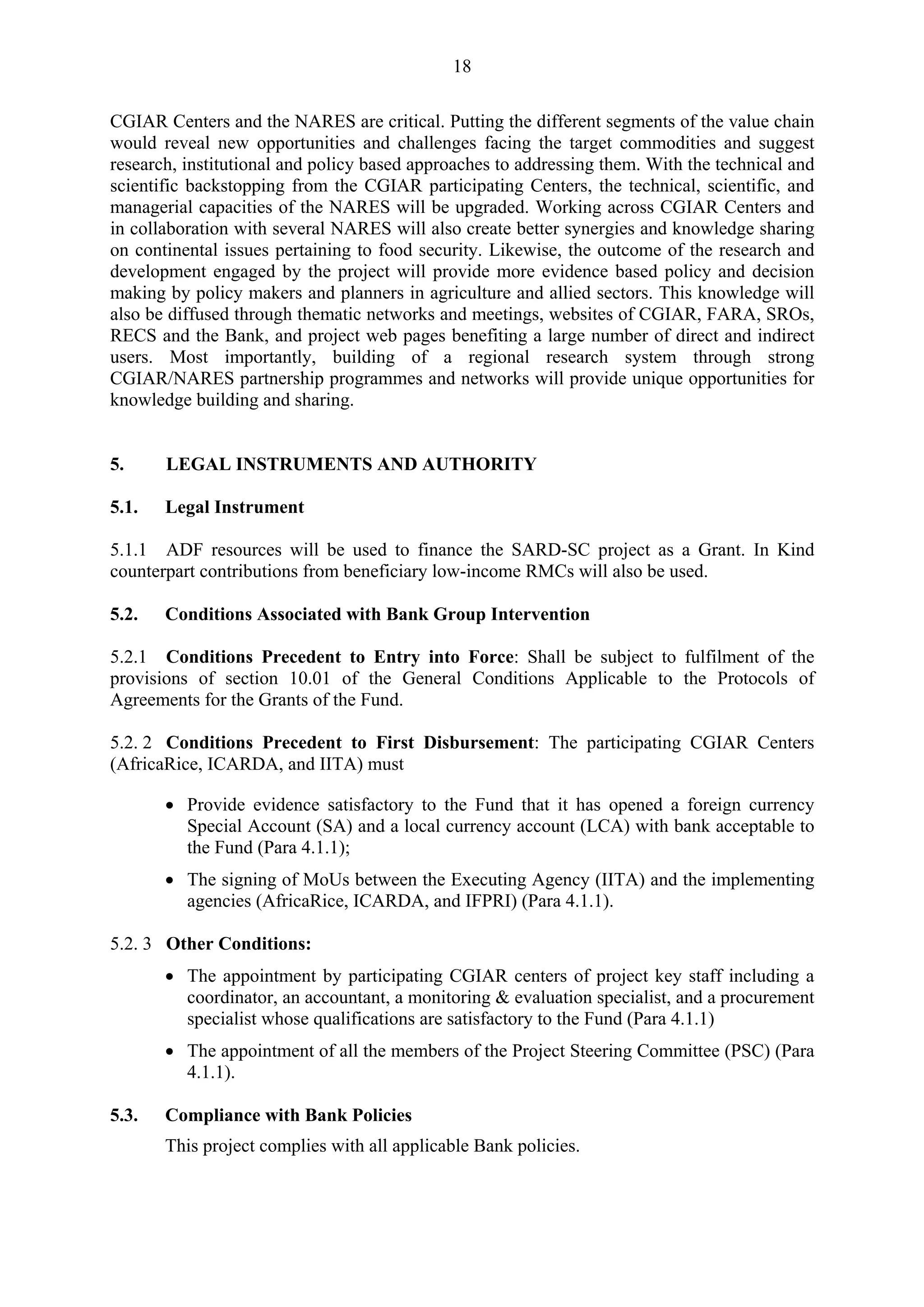 18 
CGIAR Centers and the NARES are critical. Putting the different segments of the value chain 
would reveal new opportunities and challenges facing the target commodities and suggest 
research, institutional and policy based approaches to addressing them. With the technical and 
scientific backstopping from the CGIAR participating Centers, the technical, scientific, and 
managerial capacities of the NARES will be upgraded. Working across CGIAR Centers and 
in collaboration with several NARES will also create better synergies and knowledge sharing 
on continental issues pertaining to food security. Likewise, the outcome of the research and 
development engaged by the project will provide more evidence based policy and decision 
making by policy makers and planners in agriculture and allied sectors. This knowledge will 
also be diffused through thematic networks and meetings, websites of CGIAR, FARA, SROs, 
RECS and the Bank, and project web pages benefiting a large number of direct and indirect 
users. Most importantly, building of a regional research system through strong 
CGIAR/NARES partnership programmes and networks will provide unique opportunities for 
knowledge building and sharing. 
5. LEGAL INSTRUMENTS AND AUTHORITY 
5.1. Legal Instrument 
5.1.1 ADF resources will be used to finance the SARD-SC project as a Grant. In Kind 
counterpart contributions from beneficiary low-income RMCs will also be used. 
5.2. Conditions Associated with Bank Group Intervention 
5.2.1 Conditions Precedent to Entry into Force: Shall be subject to fulfilment of the 
provisions of section 10.01 of the General Conditions Applicable to the Protocols of 
Agreements for the Grants of the Fund. 
5.2. 2 Conditions Precedent to First Disbursement: The participating CGIAR Centers 
(AfricaRice, ICARDA, and IITA) must 
• Provide evidence satisfactory to the Fund that it has opened a foreign currency 
Special Account (SA) and a local currency account (LCA) with bank acceptable to 
the Fund (Para 4.1.1); 
• The signing of MoUs between the Executing Agency (IITA) and the implementing 
agencies (AfricaRice, ICARDA, and IFPRI) (Para 4.1.1). 
5.2. 3 Other Conditions: 
• The appointment by participating CGIAR centers of project key staff including a 
coordinator, an accountant, a monitoring & evaluation specialist, and a procurement 
specialist whose qualifications are satisfactory to the Fund (Para 4.1.1) 
• The appointment of all the members of the Project Steering Committee (PSC) (Para 
4.1.1). 
5.3. Compliance with Bank Policies 
This project complies with all applicable Bank policies. 
 