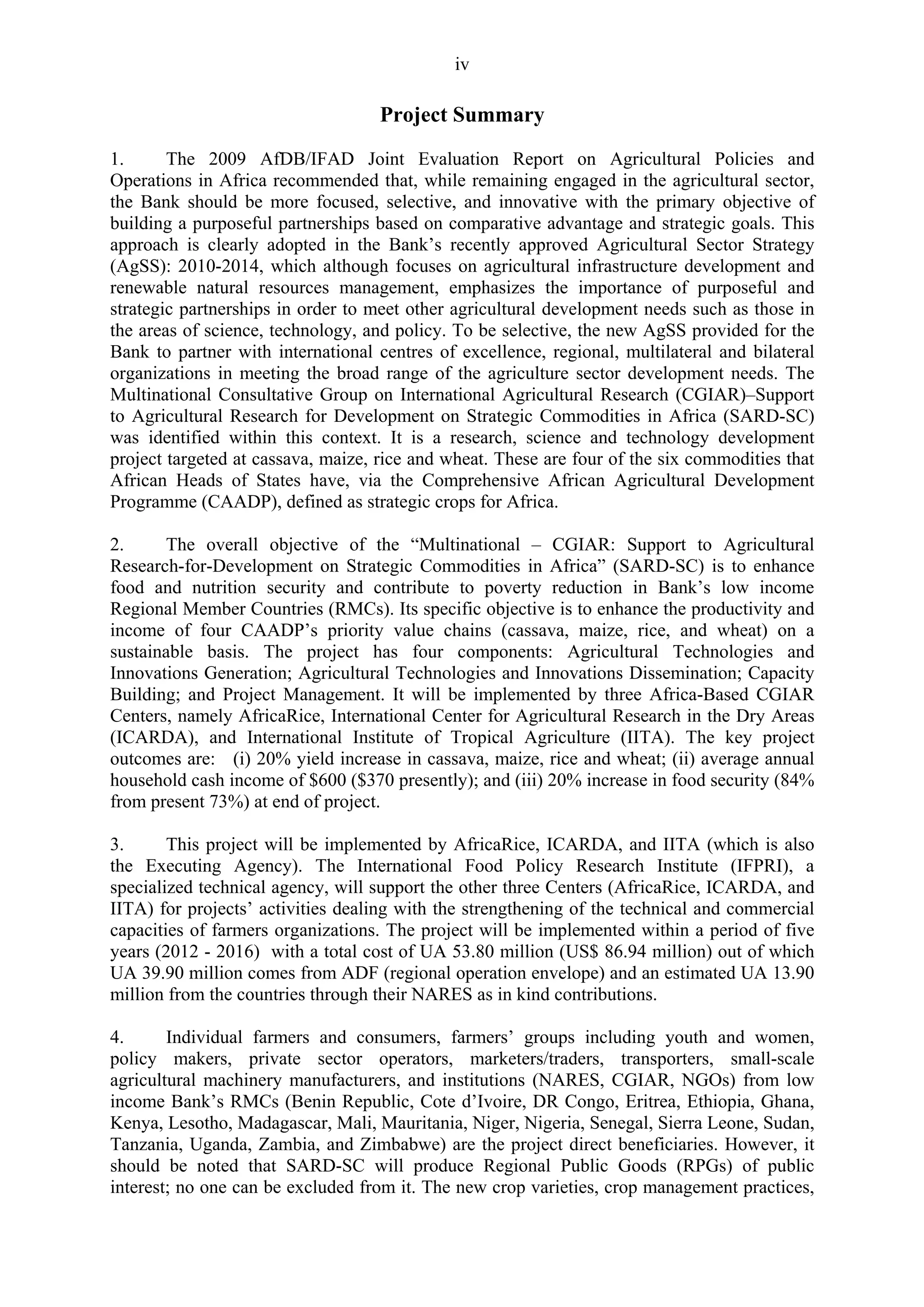 iv 
Project Summary 
1. The 2009 AfDB/IFAD Joint Evaluation Report on Agricultural Policies and 
Operations in Africa recommended that, while remaining engaged in the agricultural sector, 
the Bank should be more focused, selective, and innovative with the primary objective of 
building a purposeful partnerships based on comparative advantage and strategic goals. This 
approach is clearly adopted in the Bank’s recently approved Agricultural Sector Strategy 
(AgSS): 2010-2014, which although focuses on agricultural infrastructure development and 
renewable natural resources management, emphasizes the importance of purposeful and 
strategic partnerships in order to meet other agricultural development needs such as those in 
the areas of science, technology, and policy. To be selective, the new AgSS provided for the 
Bank to partner with international centres of excellence, regional, multilateral and bilateral 
organizations in meeting the broad range of the agriculture sector development needs. The 
Multinational Consultative Group on International Agricultural Research (CGIAR)–Support 
to Agricultural Research for Development on Strategic Commodities in Africa (SARD-SC) 
was identified within this context. It is a research, science and technology development 
project targeted at cassava, maize, rice and wheat. These are four of the six commodities that 
African Heads of States have, via the Comprehensive African Agricultural Development 
Programme (CAADP), defined as strategic crops for Africa. 
2. The overall objective of the “Multinational – CGIAR: Support to Agricultural 
Research-for-Development on Strategic Commodities in Africa” (SARD-SC) is to enhance 
food and nutrition security and contribute to poverty reduction in Bank’s low income 
Regional Member Countries (RMCs). Its specific objective is to enhance the productivity and 
income of four CAADP’s priority value chains (cassava, maize, rice, and wheat) on a 
sustainable basis. The project has four components: Agricultural Technologies and 
Innovations Generation; Agricultural Technologies and Innovations Dissemination; Capacity 
Building; and Project Management. It will be implemented by three Africa-Based CGIAR 
Centers, namely AfricaRice, International Center for Agricultural Research in the Dry Areas 
(ICARDA), and International Institute of Tropical Agriculture (IITA). The key project 
outcomes are: (i) 20% yield increase in cassava, maize, rice and wheat; (ii) average annual 
household cash income of $600 ($370 presently); and (iii) 20% increase in food security (84% 
from present 73%) at end of project. 
3. This project will be implemented by AfricaRice, ICARDA, and IITA (which is also 
the Executing Agency). The International Food Policy Research Institute (IFPRI), a 
specialized technical agency, will support the other three Centers (AfricaRice, ICARDA, and 
IITA) for projects’ activities dealing with the strengthening of the technical and commercial 
capacities of farmers organizations. The project will be implemented within a period of five 
years (2012 - 2016) with a total cost of UA 53.80 million (US$ 86.94 million) out of which 
UA 39.90 million comes from ADF (regional operation envelope) and an estimated UA 13.90 
million from the countries through their NARES as in kind contributions. 
4. Individual farmers and consumers, farmers’ groups including youth and women, 
policy makers, private sector operators, marketers/traders, transporters, small-scale 
agricultural machinery manufacturers, and institutions (NARES, CGIAR, NGOs) from low 
income Bank’s RMCs (Benin Republic, Cote d’Ivoire, DR Congo, Eritrea, Ethiopia, Ghana, 
Kenya, Lesotho, Madagascar, Mali, Mauritania, Niger, Nigeria, Senegal, Sierra Leone, Sudan, 
Tanzania, Uganda, Zambia, and Zimbabwe) are the project direct beneficiaries. However, it 
should be noted that SARD-SC will produce Regional Public Goods (RPGs) of public 
interest; no one can be excluded from it. The new crop varieties, crop management practices, 
 
