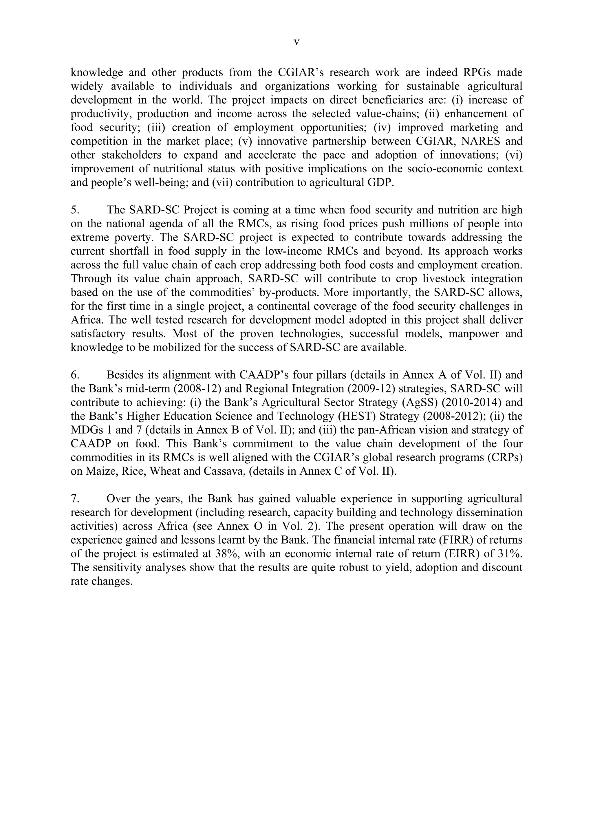 v 
knowledge and other products from the CGIAR’s research work are indeed RPGs made 
widely available to individuals and organizations working for sustainable agricultural 
development in the world. The project impacts on direct beneficiaries are: (i) increase of 
productivity, production and income across the selected value-chains; (ii) enhancement of 
food security; (iii) creation of employment opportunities; (iv) improved marketing and 
competition in the market place; (v) innovative partnership between CGIAR, NARES and 
other stakeholders to expand and accelerate the pace and adoption of innovations; (vi) 
improvement of nutritional status with positive implications on the socio-economic context 
and people’s well-being; and (vii) contribution to agricultural GDP. 
5. The SARD-SC Project is coming at a time when food security and nutrition are high 
on the national agenda of all the RMCs, as rising food prices push millions of people into 
extreme poverty. The SARD-SC project is expected to contribute towards addressing the 
current shortfall in food supply in the low-income RMCs and beyond. Its approach works 
across the full value chain of each crop addressing both food costs and employment creation. 
Through its value chain approach, SARD-SC will contribute to crop livestock integration 
based on the use of the commodities’ by-products. More importantly, the SARD-SC allows, 
for the first time in a single project, a continental coverage of the food security challenges in 
Africa. The well tested research for development model adopted in this project shall deliver 
satisfactory results. Most of the proven technologies, successful models, manpower and 
knowledge to be mobilized for the success of SARD-SC are available. 
6. Besides its alignment with CAADP’s four pillars (details in Annex A of Vol. II) and 
the Bank’s mid-term (2008-12) and Regional Integration (2009-12) strategies, SARD-SC will 
contribute to achieving: (i) the Bank’s Agricultural Sector Strategy (AgSS) (2010-2014) and 
the Bank’s Higher Education Science and Technology (HEST) Strategy (2008-2012); (ii) the 
MDGs 1 and 7 (details in Annex B of Vol. II); and (iii) the pan-African vision and strategy of 
CAADP on food. This Bank’s commitment to the value chain development of the four 
commodities in its RMCs is well aligned with the CGIAR’s global research programs (CRPs) 
on Maize, Rice, Wheat and Cassava, (details in Annex C of Vol. II). 
7. Over the years, the Bank has gained valuable experience in supporting agricultural 
research for development (including research, capacity building and technology dissemination 
activities) across Africa (see Annex O in Vol. 2). The present operation will draw on the 
experience gained and lessons learnt by the Bank. The financial internal rate (FIRR) of returns 
of the project is estimated at 38%, with an economic internal rate of return (EIRR) of 31%. 
The sensitivity analyses show that the results are quite robust to yield, adoption and discount 
rate changes. 
 
