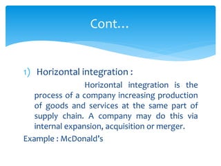 1) Horizontal integration :
Horizontal integration is the
process of a company increasing production
of goods and services at the same part of
supply chain. A company may do this via
internal expansion, acquisition or merger.
Example : McDonald’s
Cont…
 