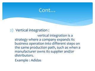 2) Vertical integration :
vertical integration is a
strategy where a company expands its
business operation into different steps on
the same production path, such as when a
manufacturer owns its supplier and/or
distributors.
Example : Adidas
Cont…
 