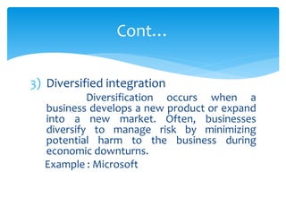 3) Diversified integration
Diversification occurs when a
business develops a new product or expand
into a new market. Often, businesses
diversify to manage risk by minimizing
potential harm to the business during
economic downturns.
Example : Microsoft
Cont…
 