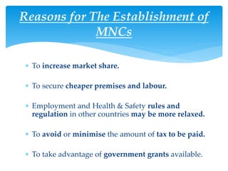 Reasons for The Establishment of
MNCs
 To increase market share.
 To secure cheaper premises and labour.
 Employment and Health & Safety rules and
regulation in other countries may be more relaxed.
 To avoid or minimise the amount of tax to be paid.
 To take advantage of government grants available.
 