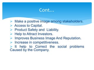 Cont…
 Make a positive image among stakeholders.
 Access to Capital.
 Product Safety and Liability.
 Help to Attract Investors.
 Improves Business Image And Reputation.
 Increase in competitiveness.
 It help to Correct the social problems
Caused by the Company.
 