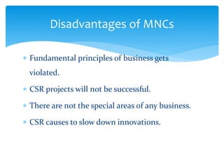 Disadvantages of MNCs
 Fundamental principles of business gets
violated.
 CSR projects will not be successful.
 There are not the special areas of any business.
 CSR causes to slow down innovations.
 