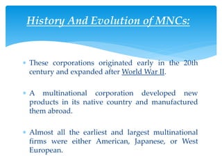 History And Evolution of MNCs:
 These corporations originated early in the 20th
century and expanded after World War II.
 A multinational corporation developed new
products in its native country and manufactured
them abroad.
 Almost all the earliest and largest multinational
firms were either American, Japanese, or West
European.
 