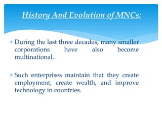 History And Evolution of MNCs:
 During the last three decades, many smaller
corporations have also become
multinational.
 Such enterprises maintain that they create
employment, create wealth, and improve
technology in countries.
 