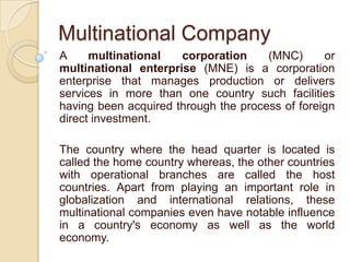 Multinational Company
A     multinational   corporation     (MNC)      or
multinational enterprise (MNE) is a corporation
enterprise that manages production or delivers
services in more than one country such facilities
having been acquired through the process of foreign
direct investment.

The country where the head quarter is located is
called the home country whereas, the other countries
with operational branches are called the host
countries. Apart from playing an important role in
globalization and international relations, these
multinational companies even have notable influence
in a country's economy as well as the world
economy.
 