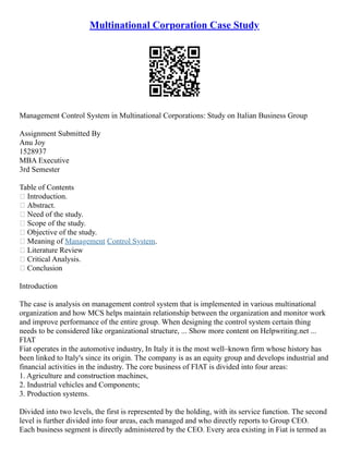 Multinational Corporation Case Study
Management Control System in Multinational Corporations: Study on Italian Business Group
Assignment Submitted By
Anu Joy
1528937
MBA Executive
3rd Semester
Table of Contents
 Introduction.
 Abstract.
 Need of the study.
 Scope of the study.
 Objective of the study.
 Meaning of Management Control System.
 Literature Review
 Critical Analysis.
 Conclusion
Introduction
The case is analysis on management control system that is implemented in various multinational
organization and how MCS helps maintain relationship between the organization and monitor work
and improve performance of the entire group. When designing the control system certain thing
needs to be considered like organizational structure, ... Show more content on Helpwriting.net ...
FIAT
Fiat operates in the automotive industry, In Italy it is the most well–known firm whose history has
been linked to Italy's since its origin. The company is as an equity group and develops industrial and
financial activities in the industry. The core business of FIAT is divided into four areas:
1. Agriculture and construction machines,
2. Industrial vehicles and Components;
3. Production systems.
Divided into two levels, the first is represented by the holding, with its service function. The second
level is further divided into four areas, each managed and who directly reports to Group CEO.
Each business segment is directly administered by the CEO. Every area existing in Fiat is termed as
 
