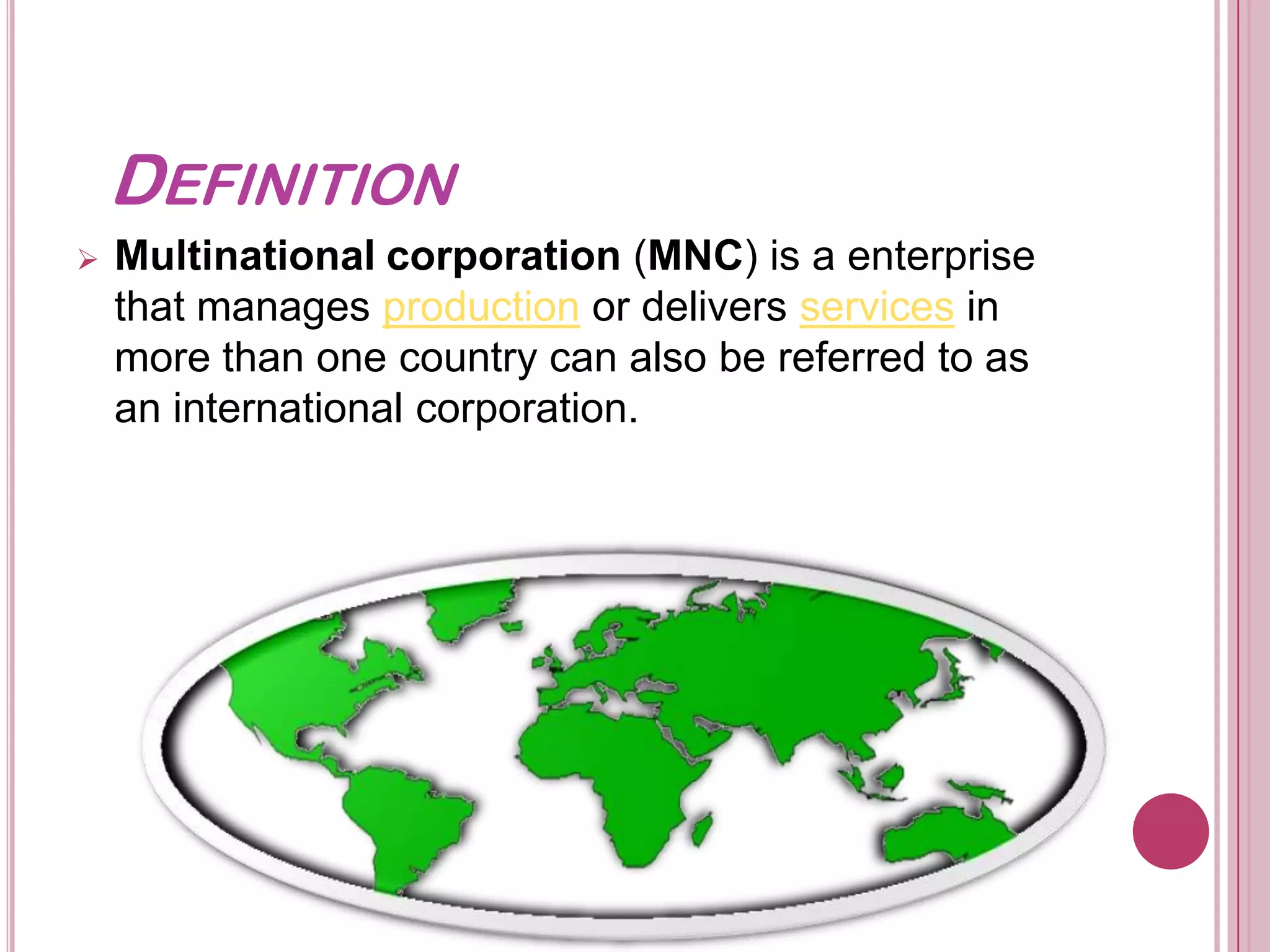 DEFINITION
   Multinational corporation (MNC) is a enterprise
    that manages production or delivers services in
    more than one country can also be referred to as
    an international corporation.
 