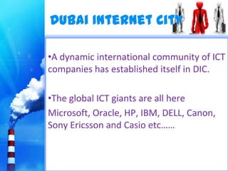 Dubai Internet City

•A dynamic international community of ICT
companies has established itself in DIC.

•The global ICT giants are all here
Microsoft, Oracle, HP, IBM, DELL, Canon,
Sony Ericsson and Casio etc……
 