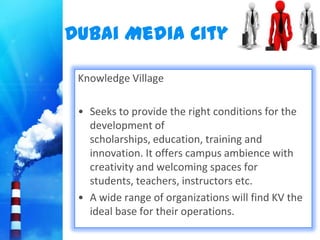 Dubai Media City

 Knowledge Village

 • Seeks to provide the right conditions for the
   development of
   scholarships, education, training and
   innovation. It offers campus ambience with
   creativity and welcoming spaces for
   students, teachers, instructors etc.
 • A wide range of organizations will find KV the
   ideal base for their operations.
 
