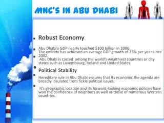 MNC’s In Abu Dhabi

 Robust Economy
   Abu Dhabi’s GDP nearly touched $100 billion in 2006.
    The emirate has achieved an average GDP growth of 25% per year since
   2002,
     Abu Dhabi is casted among the world’s wealthiest countries or city
    states such as Luxembourg, Ireland and United States.
• Political Stability
   Hereditary rule in Abu Dhabi ensures that its economic the agenda are
    broadly insulated from fickle political issues.
    It’s geographic location and its forward-looking economic policies have
    won the confidence of neighbors as well as those of numerous Western
    countries.
 