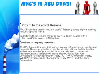 MNC’s In Abu Dhabi


• Proximity to Growth Regions
Abu Dhabi offers proximity to the world’s fastest growing regions namely,
Asia, Europe and Africa.
Collectively these regions comprise over 3.2 billion people with a
collective GDP in excess of $18 trillion.
•Intellectual Property Protection
The UAE has existing laws that protect against infringement of intellectual
property. The country is also a member of international bodies, treaties
and conventions that protect the same, namely, World Intellectual
Property Organization (WIPO), World Trade Organization, Paris
Convention, Patent Cooperation Treaty (PCT), WIPO Copyright Treaty,
WIPO Performances and Phonograms Treaty (WPPT) and the Rome
Convention.
 
