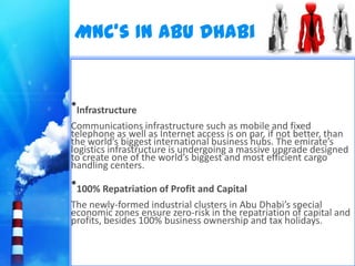 MNC’s In Abu Dhabi


•Infrastructure
Communications infrastructure such as mobile and fixed
telephone as well as Internet access is on par, if not better, than
the world’s biggest international business hubs. The emirate’s
logistics infrastructure is undergoing a massive upgrade designed
to create one of the world’s biggest and most efficient cargo
handling centers.
•100% Repatriation of Profit and Capital
The newly-formed industrial clusters in Abu Dhabi’s special
economic zones ensure zero-risk in the repatriation of capital and
profits, besides 100% business ownership and tax holidays.
 