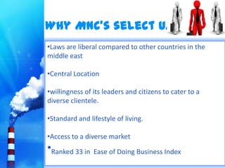 Why MNC’s select U.A.E ?
•Laws are liberal compared to other countries in the
middle east

•Central Location

•willingness of its leaders and citizens to cater to a
diverse clientele.

•Standard and lifestyle of living.

•Access to a diverse market
•Ranked 33 in   Ease of Doing Business Index
 