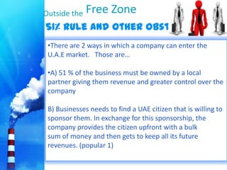 Outside the   Free Zone
51% rule and other Obstacle                         ?
 •There are 2 ways in which a company can enter the
 U.A.E market. Those are…

 •A) 51 % of the business must be owned by a local
 partner giving them revenue and greater control over the
 company

 B) Businesses needs to find a UAE citizen that is willing to
 sponsor them. In exchange for this sponsorship, the
 company provides the citizen upfront with a bulk
 sum of money and then gets to keep all its future
 revenues. (popular 1)
 
