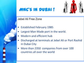 MNC’s In Dubai !
Jebel Ali Free Zone

• Established February 1985
• Largest Man Made port in the world.
• Modern and efficient hub
• Discharged at terminals at Jebel Ali or Port Rashid
  in Dubai City
• More than 2350 companies from over 100
  countries all over the world
 