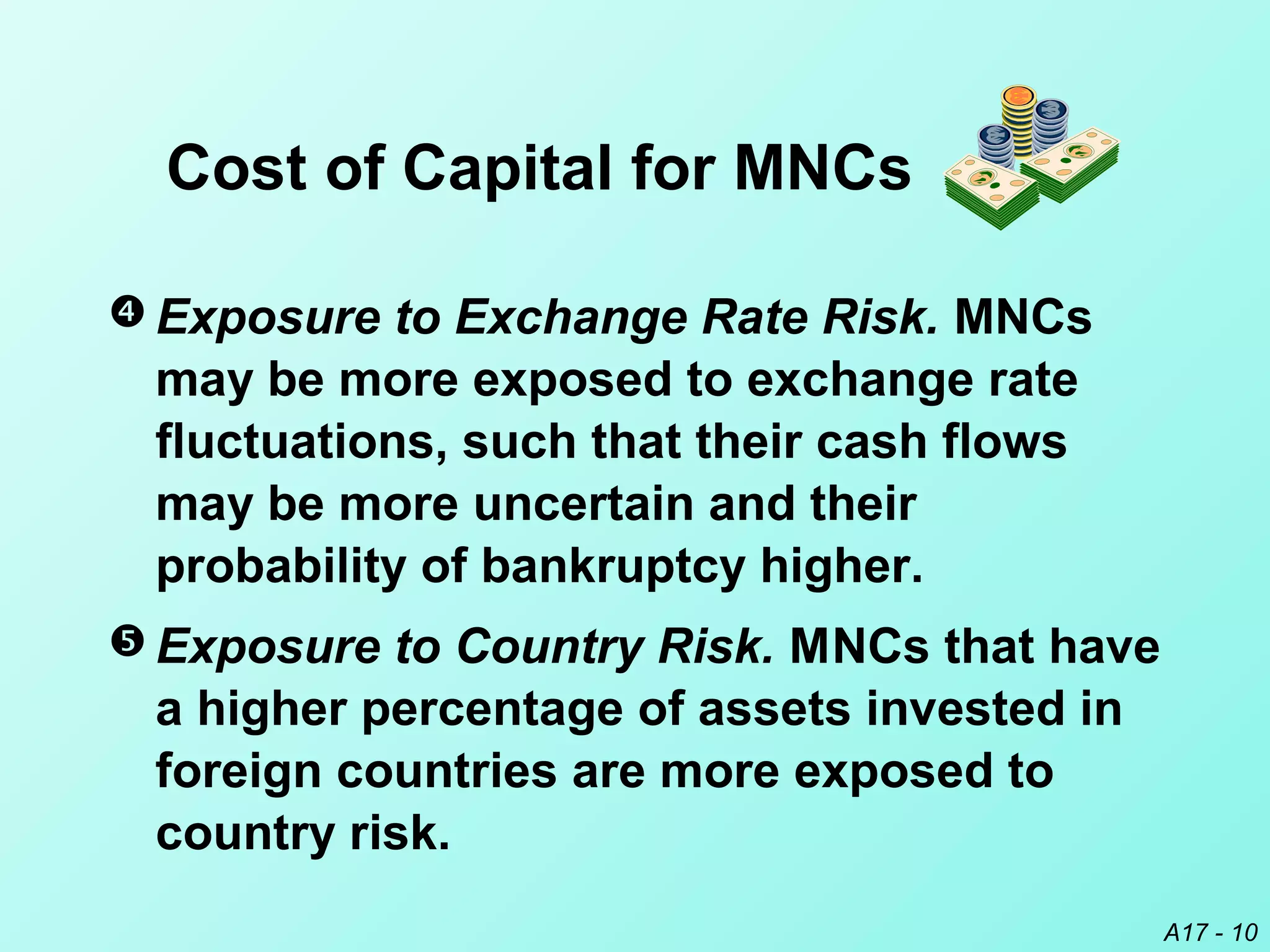 A17 - 10
 Exposure to Exchange Rate Risk. MNCs
may be more exposed to exchange rate
fluctuations, such that their cash flows
may be more uncertain and their
probability of bankruptcy higher.
 Exposure to Country Risk. MNCs that have
a higher percentage of assets invested in
foreign countries are more exposed to
country risk.
Cost of Capital for MNCs
 