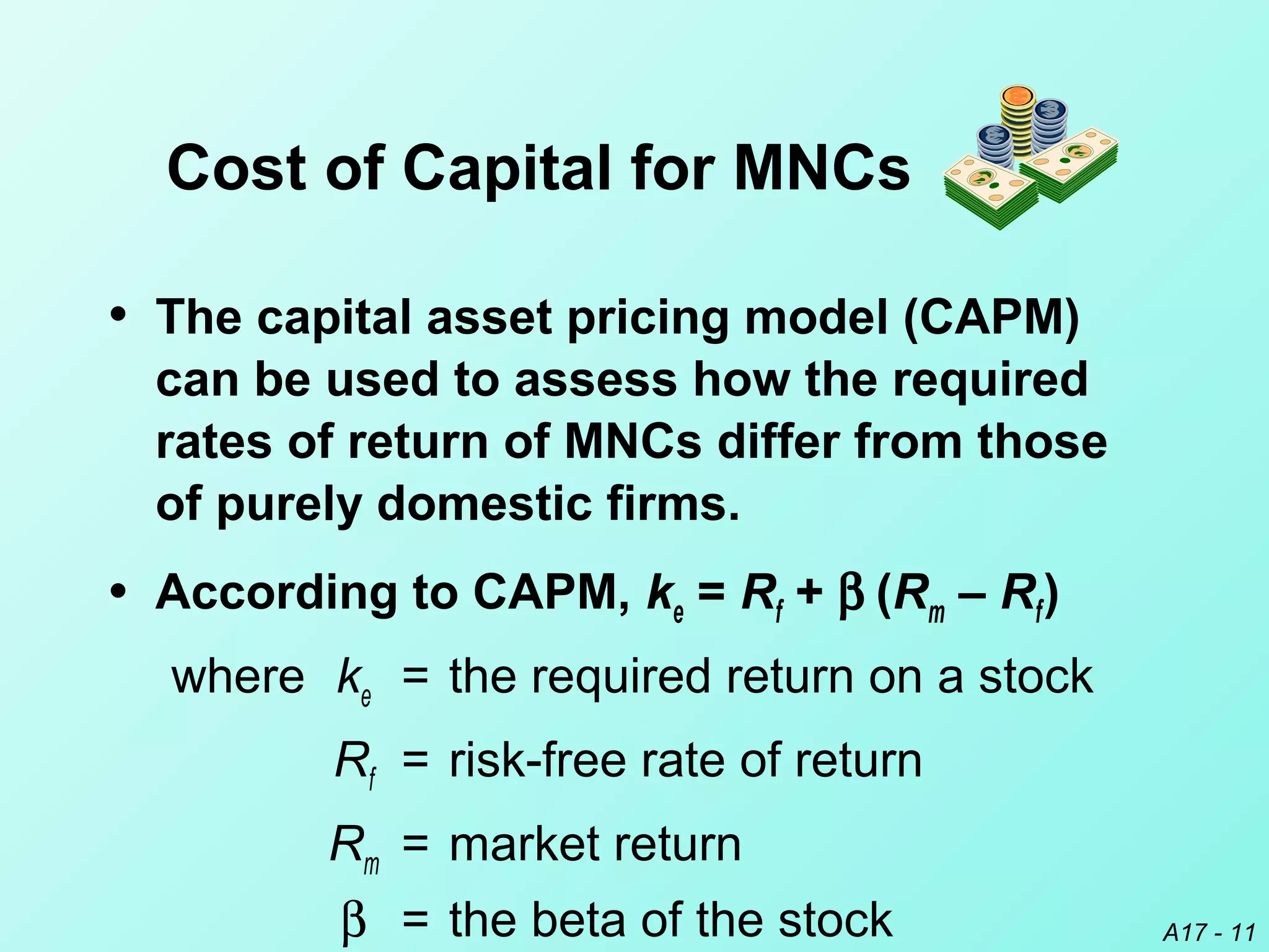 A17 - 11
• The capital asset pricing model (CAPM)
can be used to assess how the required
rates of return of MNCs differ from those
of purely domestic firms.
• According to CAPM, ke = Rf + β (Rm – Rf)
where ke = the required return on a stock
Rf = risk-free rate of return
Rm = market return
β = the beta of the stock
Cost of Capital for MNCs
 
