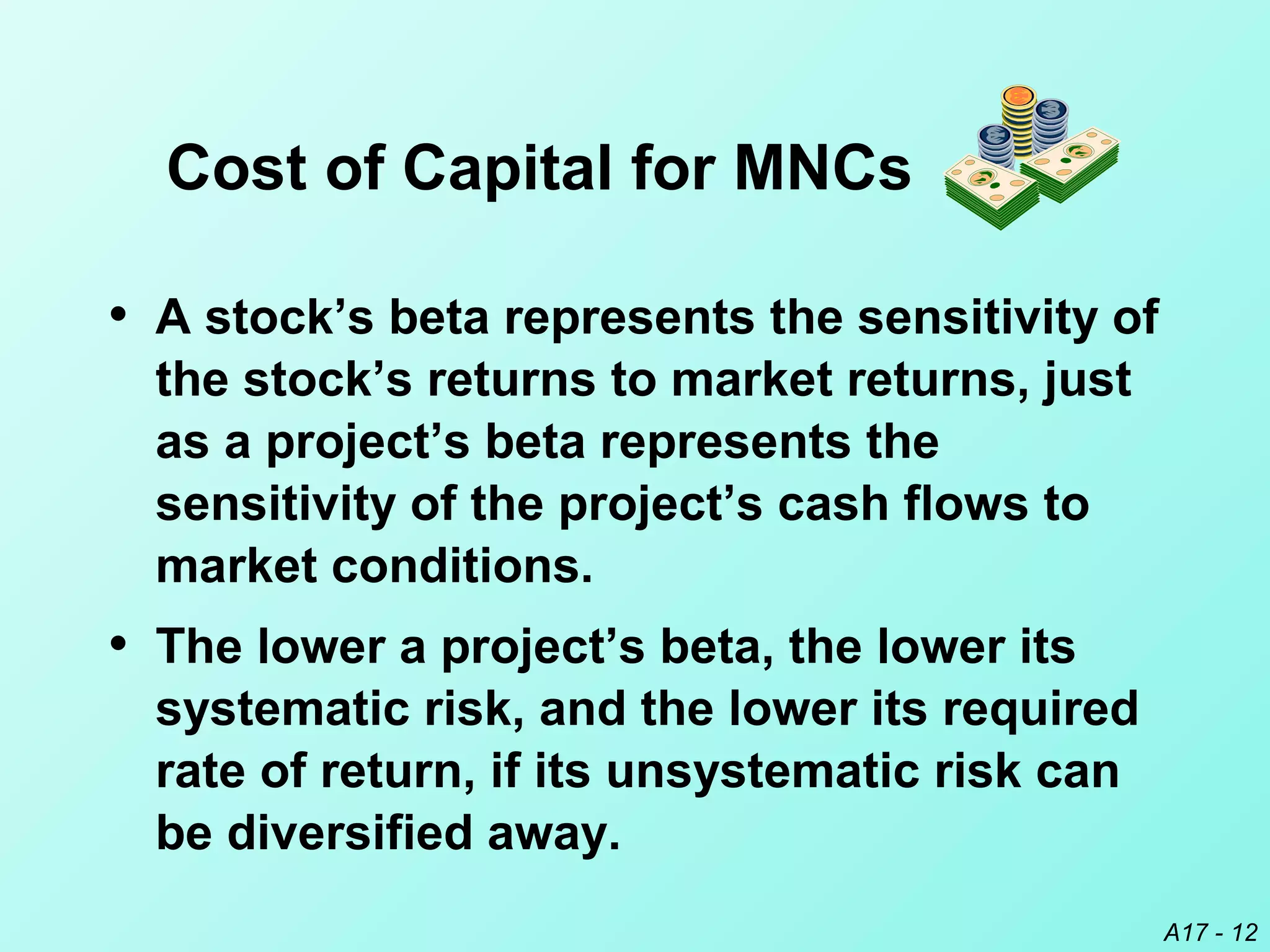 A17 - 12
• A stock’s beta represents the sensitivity of
the stock’s returns to market returns, just
as a project’s beta represents the
sensitivity of the project’s cash flows to
market conditions.
• The lower a project’s beta, the lower its
systematic risk, and the lower its required
rate of return, if its unsystematic risk can
be diversified away.
Cost of Capital for MNCs
 