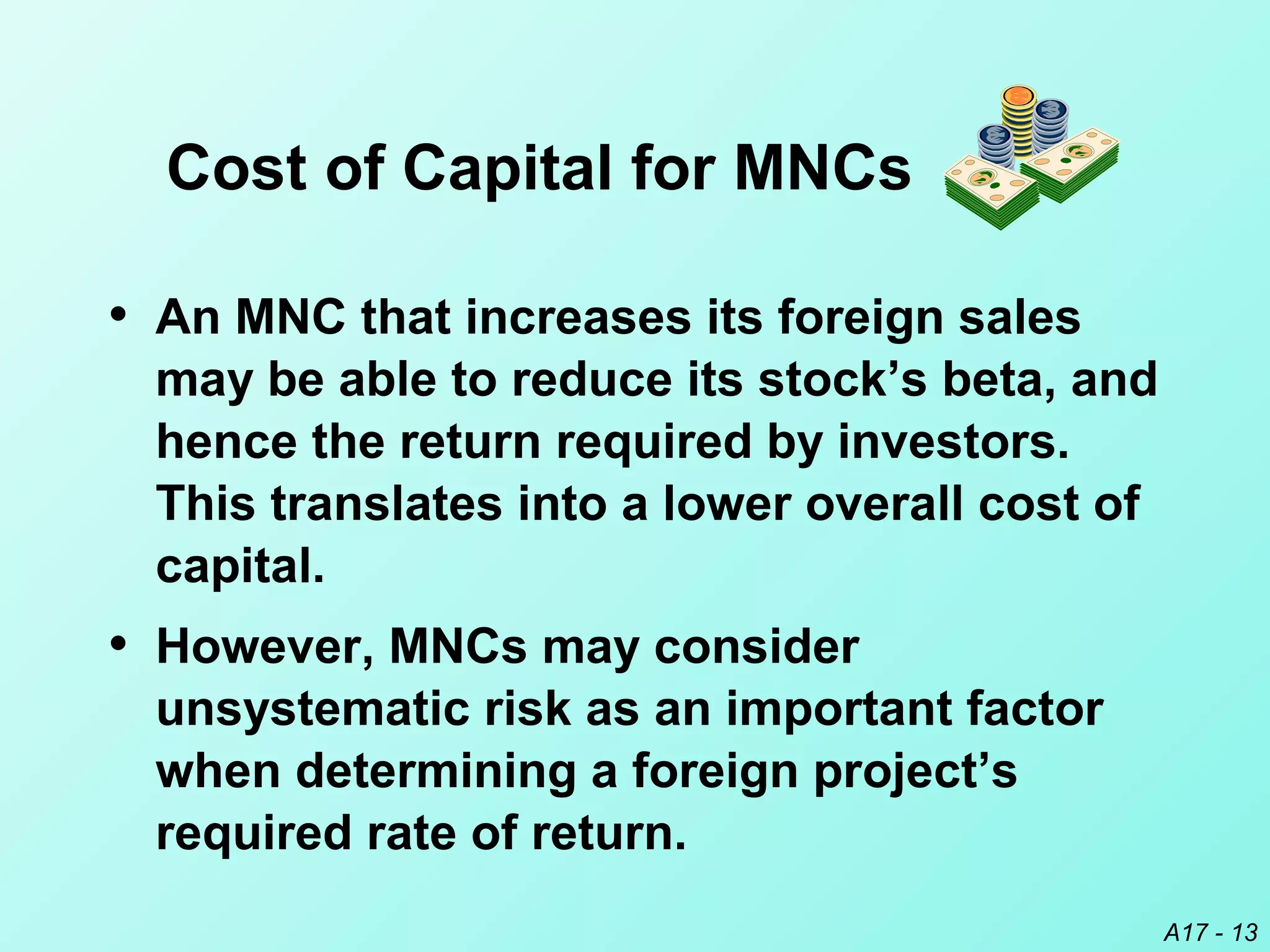 A17 - 13
• An MNC that increases its foreign sales
may be able to reduce its stock’s beta, and
hence the return required by investors.
This translates into a lower overall cost of
capital.
• However, MNCs may consider
unsystematic risk as an important factor
when determining a foreign project’s
required rate of return.
Cost of Capital for MNCs
 