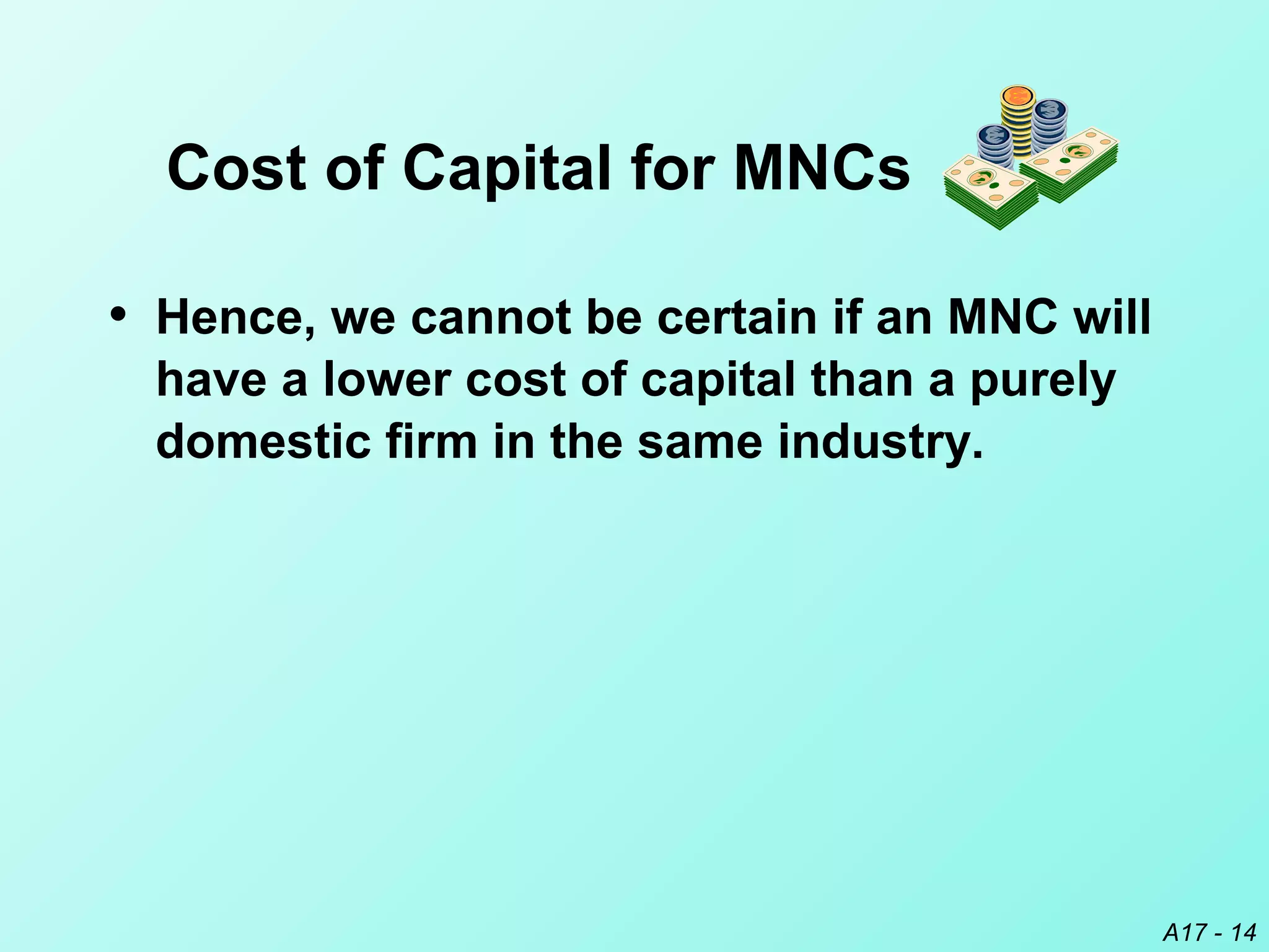 A17 - 14
• Hence, we cannot be certain if an MNC will
have a lower cost of capital than a purely
domestic firm in the same industry.
Cost of Capital for MNCs
 