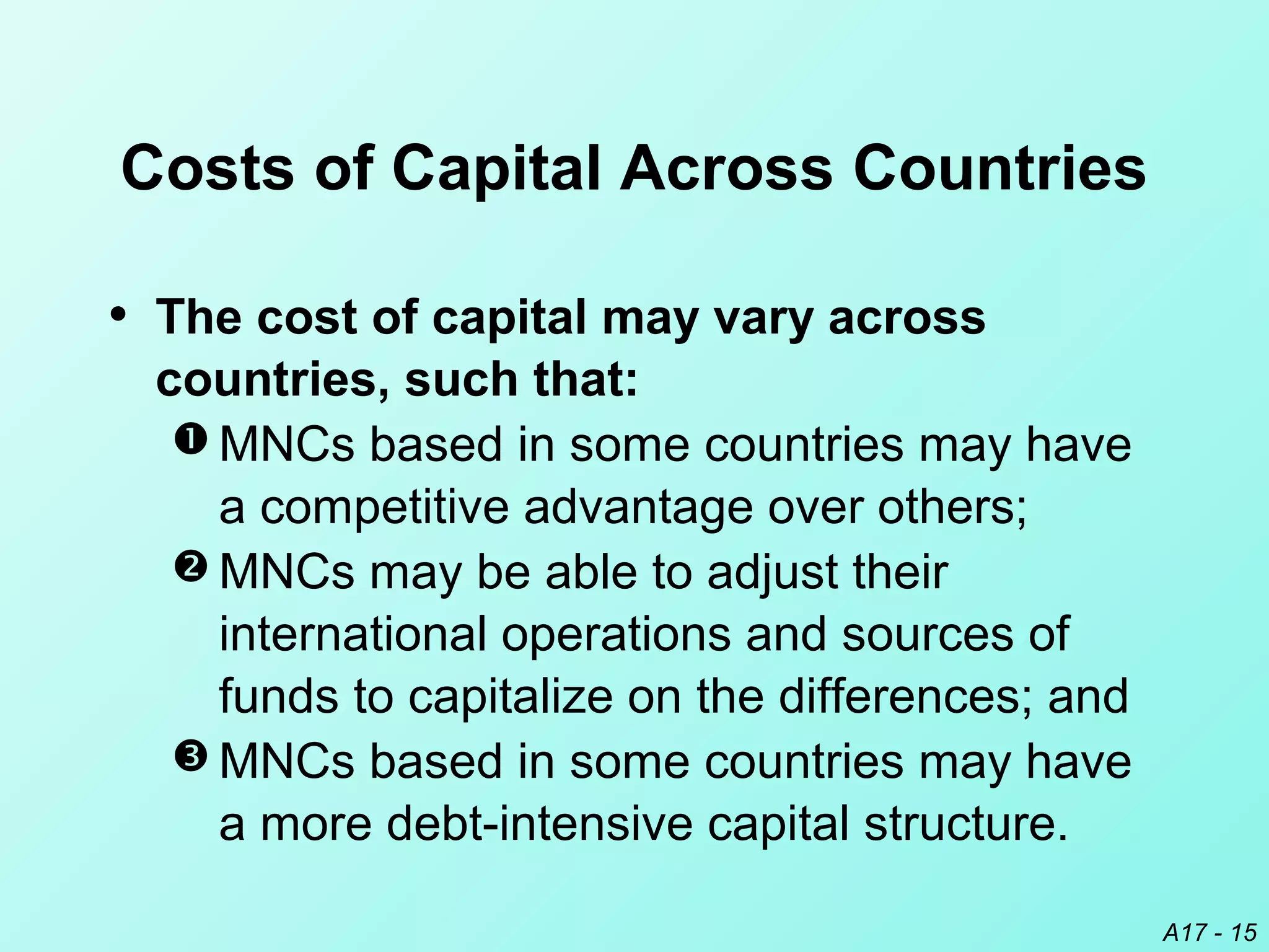 A17 - 15
Costs of Capital Across Countries
• The cost of capital may vary across
countries, such that:
 MNCs based in some countries may have
a competitive advantage over others;
 MNCs may be able to adjust their
international operations and sources of
funds to capitalize on the differences; and
 MNCs based in some countries may have
a more debt-intensive capital structure.
 