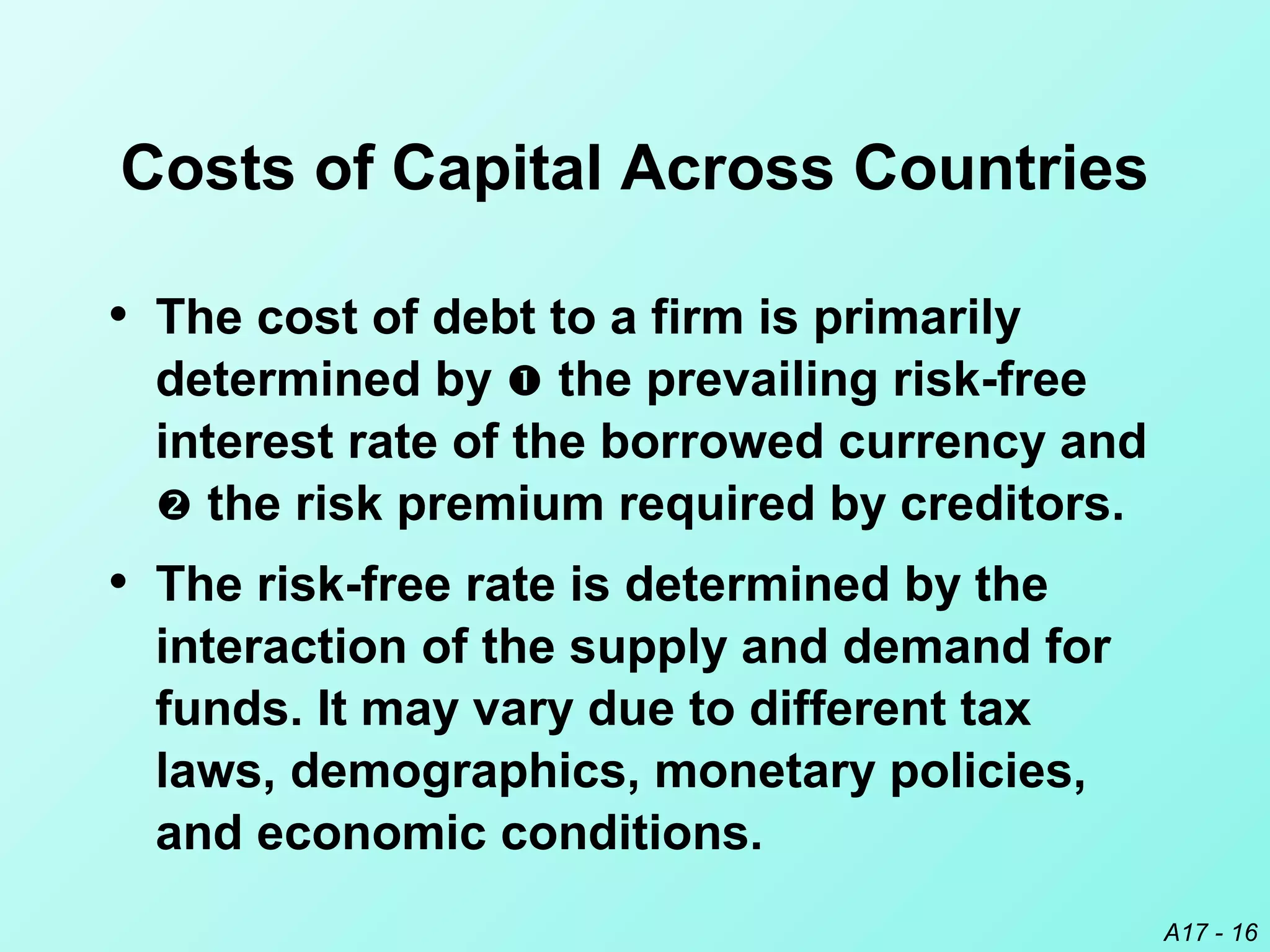 A17 - 16
Costs of Capital Across Countries
• The cost of debt to a firm is primarily
determined by  the prevailing risk-free
interest rate of the borrowed currency and
 the risk premium required by creditors.
• The risk-free rate is determined by the
interaction of the supply and demand for
funds. It may vary due to different tax
laws, demographics, monetary policies,
and economic conditions.
 