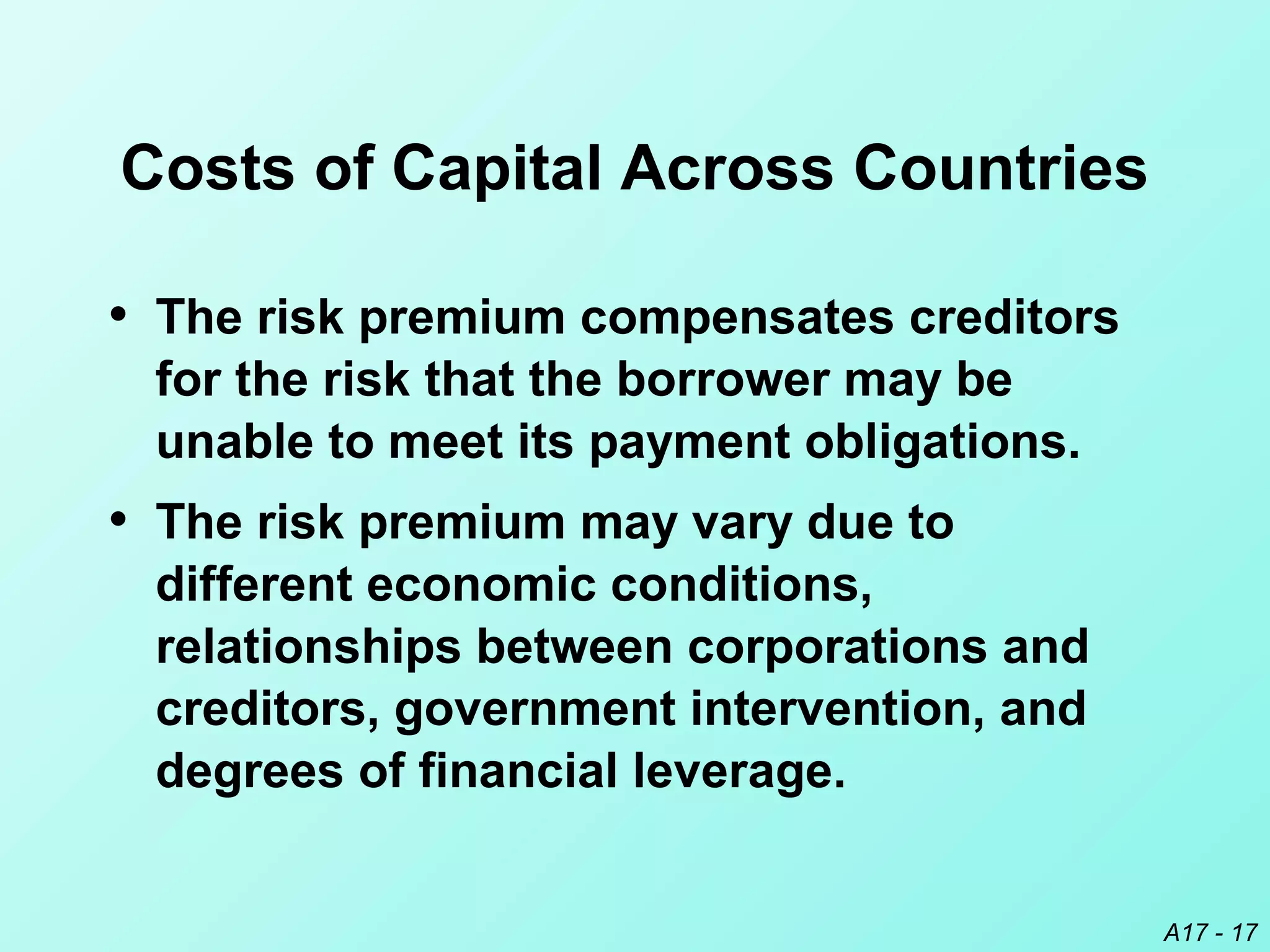 A17 - 17
Costs of Capital Across Countries
• The risk premium compensates creditors
for the risk that the borrower may be
unable to meet its payment obligations.
• The risk premium may vary due to
different economic conditions,
relationships between corporations and
creditors, government intervention, and
degrees of financial leverage.
 