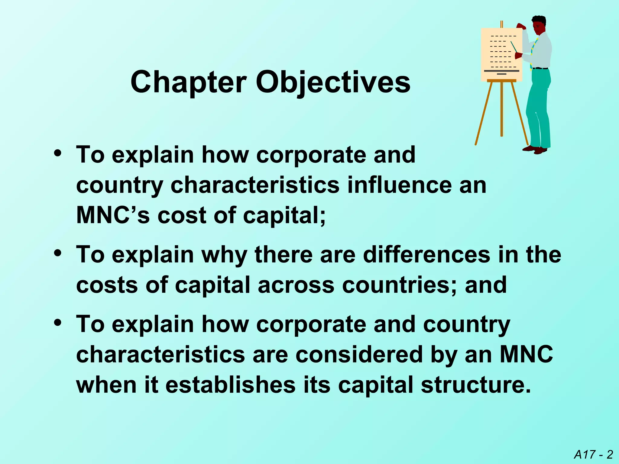 A17 - 2
Chapter Objectives
• To explain how corporate and
country characteristics influence an
MNC’s cost of capital;
• To explain why there are differences in the
costs of capital across countries; and
• To explain how corporate and country
characteristics are considered by an MNC
when it establishes its capital structure.
 