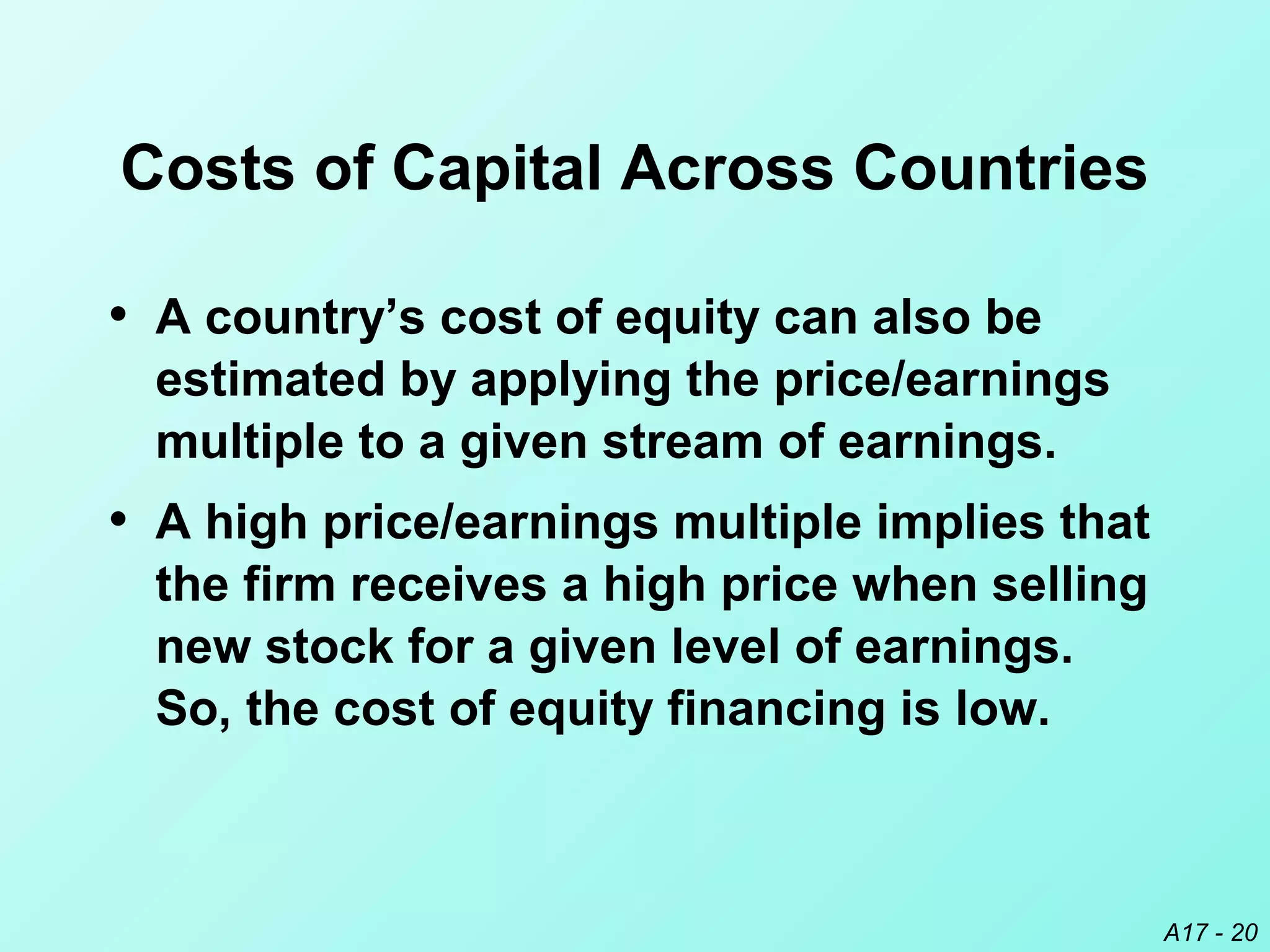 A17 - 20
Costs of Capital Across Countries
• A country’s cost of equity can also be
estimated by applying the price/earnings
multiple to a given stream of earnings.
• A high price/earnings multiple implies that
the firm receives a high price when selling
new stock for a given level of earnings.
So, the cost of equity financing is low.
 