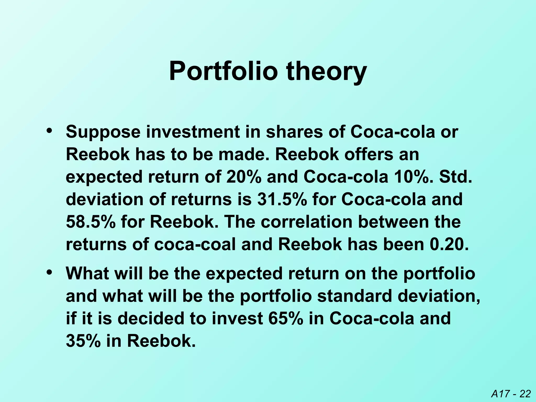 A17 - 22
Portfolio theory
• Suppose investment in shares of Coca-cola or
Reebok has to be made. Reebok offers an
expected return of 20% and Coca-cola 10%. Std.
deviation of returns is 31.5% for Coca-cola and
58.5% for Reebok. The correlation between the
returns of coca-coal and Reebok has been 0.20.
• What will be the expected return on the portfolio
and what will be the portfolio standard deviation,
if it is decided to invest 65% in Coca-cola and
35% in Reebok.
 
