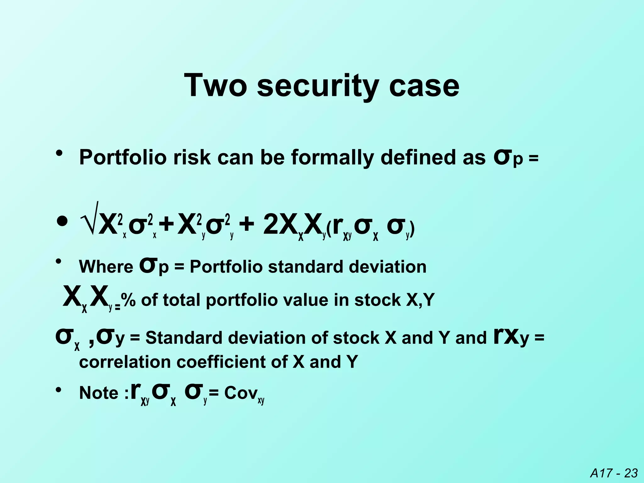A17 - 23
Two security case
• Portfolio risk can be formally defined as σp =
• √X2
x σ2
x +X2
yσ2
y + 2XxXy(rxy σx σy)
• Where σp = Portfolio standard deviation
Xx Xy =% of total portfolio value in stock X,Y
σx ,σy = Standard deviation of stock X and Y and rxy =
correlation coefficient of X and Y
• Note :rxy σx σy = Covxy
 